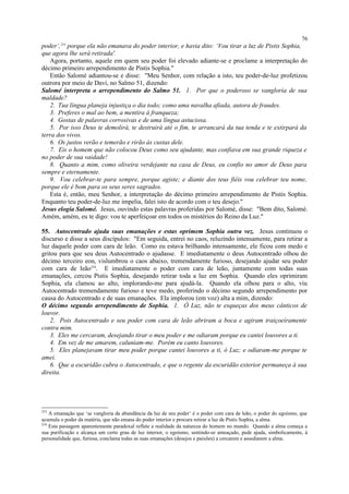 poder’,253
porque ela não emanava do poder interior, e havia dito: ‘Vou tirar a luz de Pistis Sophia,
que agora lhe será retirada'.
Agora, portanto, aquele em quem seu poder foi elevado adiante-se e proclame a interpretação do
décimo primeiro arrependimento de Pistis Sophia."
Então Salomé adiantou-se e disse: "Meu Senhor, com relação a isto, teu poder-de-luz profetizou
outrora por meio de Davi, no Salmo 51, dizendo:
Salomé interpreta o arrependimento do Salmo 51. 1. Por que o poderoso se vangloria de sua
maldade?
2. Tua língua planeja injustiça o dia todo; como uma navalha afiada, autora de fraudes.
3. Preferes o mal ao bem, a mentira à franqueza;
4. Gostas de palavras corrosivas e de uma língua astuciosa.
5. Por isso Deus te demolirá, te destruirá até o fim, te arrancará da tua tenda e te extirpará da
terra dos vivos.
6. Os justos verão e temerão e rirão às custas dele.
7. Eis o homem que não colocou Deus como seu ajudante, mas confiava em sua grande riqueza e
no poder de sua vaidade!
8. Quanto a mim, como oliveira verdejante na casa de Deus, eu confio no amor de Deus para
sempre e eternamente.
9. Vou celebrar-te para sempre, porque agiste; e diante dos teus fiéis vou celebrar teu nome,
porque ele é bom para os seus seres sagrados.
Esta é, então, meu Senhor, a interpretação do décimo primeiro arrependimento de Pistis Sophia.
Enquanto teu poder-de-luz me impelia, falei isto de acordo com o teu desejo."
Jesus elogia Salomé. Jesus, ouvindo estas palavras proferidas por Salomé, disse: "Bem dito, Salomé.
Amém, amém, eu te digo: vou te aperfeiçoar em todos os mistérios do Reino da Luz."
55. Autocentrado ajuda suas emanações e estas oprimem Sophia outra vez. Jesus continuou o
discurso e disse a seus discípulos: "Em seguida, entrei no caos, reluzindo intensamente, para retirar a
luz daquele poder com cara de leão. Como eu estava brilhando intensamente, ele ficou com medo e
gritou para que seu deus Autocentrado o ajudasse. E imediatamente o deus Autocentrado olhou do
décimo terceiro eon, vislumbrou o caos abaixo, tremendamente furioso, desejando ajudar seu poder
com cara de leão254
. E imediatamente o poder com cara de leão, juntamente com todas suas
emanações, cercou Pistis Sophia, desejando retirar toda a luz em Sophia. Quando eles oprimiram
Sophia, ela clamou ao alto, implorando-me para ajudá-la. Quando ela olhou para o alto, viu
Autocentrado tremendamente furioso e teve medo, proferindo o décimo segundo arrependimento por
causa do Autocentrado e de suas emanações. Ela implorou (em voz) alta a mim, dizendo:
O décimo segundo arrependimento de Sophia. 1. Ó Luz, não te esqueças dos meus cânticos de
louvor.
2. Pois Autocentrado e seu poder com cara de leão abriram a boca e agiram traiçoeiramente
contra mim.
3. Eles me cercaram, desejando tirar o meu poder e me odiaram porque eu cantei louvores a ti.
4. Em vez de me amarem, caluniam-me. Porém eu canto louvores.
5. Eles planejavam tirar meu poder porque cantei louvores a ti, ó Luz; e odiaram-me porque te
amei.
6. Que a escuridão cubra o Autocentrado, e que o regente da escuridão exterior permaneça à sua
direita.
253
A emanação que ‘se vangloria da abundância da luz de seu poder’ é o poder com cara de leão, o poder do egoísmo, que
acumula o poder da matéria, que não emana do poder interior e procura retirar a luz de Pistis Sophia, a alma.
254
Esta passagem aparentemente paradoxal reflete a realidade da natureza do homem no mundo. Quando a alma começa a
sua purificação e alcança um certo grau de luz interior, o egoísmo, sentindo-se ameaçado, pede ajuda, simbolicamente, à
personalidade que, furiosa, conclama todas as suas emanações (desejos e paixões) a cercarem e assediarem a alma.
76
 