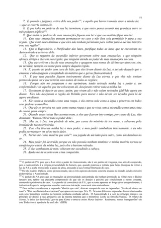 7. E quando o julgares, retira dele seu poder255
; e aquilo que havia tramado, tirar a minha luz
que se reverta contra ele.
8. E que todos os poderes de sua luz terminem, e que outro possa assumir sua grandeza entre os
três poderes tríplices256
.
9. Que todos os poderes de suas emanações fiquem sem luz e que sua matéria fique sem luz.
10. Que suas emanações possam permanecer no caos e não lhes seja permitido ir para a sua
região. Que a luz neles diminua e que eles não tenham permissão para voltar para o décimo terceiro
eon, sua região257
.
11. Que o Depositário, o Purificador das luzes, purifique todas as luzes que se encontram no
Autocentrado e retire-as dele.
12. Que os regentes da escuridão inferior governem sobre suas emanações, e que ninguém
ofereça abrigo a elas em sua região; que ninguém atenda ao poder de suas emanações no caos.
13. Que eles retirem a luz de suas emanações e apaguem seus nomes do décimo-terceiro eon; sim,
na verdade, retirem seu nome para sempre daquela região.
14. E, quanto ao poder com cara de leão, que eles levem diante da Luz, o pecado daquele que o
emanou, e não apaguem a iniqüidade da matéria que o gerou [Autocentrado].
15. E que seus pecados fiquem inteiramente diante da Luz eterna, e que eles não tenham
permissão para ver e que retirem seus nomes de todas as regiões;
16. Porque não me pouparam e me oprimiram, tendo retirado minha luz e poder e, em
conformidade com aqueles que me colocaram ali, desejaram retirar toda a minha luz.
17. Gostavam de descer ao caos; assim, que vivam ali e não sejam retirados [dali] de agora em
diante. Eles não desejavam a região da Retidão para morar e não devem ser levados para lá de
agora em diante.
18. Ele vestiu a escuridão como uma roupa, e ela entrou nele como a água e penetrou em todos
seus poderes como óleo.
19. Que ele se envolva no caos como numa roupa e que se vista com a escuridão como uma cinta
de couro, para sempre.
20. Quando estas coisas lhes aconteceram, a eles que fizeram isto comigo, por causa da Luz, eles
disseram: ‘Vamos retirar todo o poder dela’.
21. Mas tu, ó Luz, tem piedade de mim, por causa do mistério de teu nome, e salva-me pela
bondade de tua misericórdia.
22. Pois eles tiraram minha luz e meu poder; e meu poder cambaleou internamente, e eu não
podia permanecer em pé no meio deles.
23. Tornei-me como matéria que caiu258
; sou jogada de um lado para outro, como um demônio no
ar.
24. Meu poder foi destruído porque eu não possuía nenhum mistério; e minha matéria tornou-se
rarefeita por causa da minha luz, pois eles a haviam retirado.
25. E eles zombavam de mim; olhavam-me sacudindo a cabeça.
26. Ajuda-me de acordo com a tua compaixão.
255
O pedido de P.S. para que a Luz retire o poder do Autocentrado, não é um pedido de vingança, mas sim de compaixão,
pois o Autocentrado é a própria personalidade do homem, que, quando poderosa e voltada para baixo (desejosa de retirar a
luz de P.S.), acaba provocando a queda da alma, atrasando a sua eventual libertação do caos.
256
Os três poderes tríplices, como já mencionado, são os três aspectos da mente concreta atuando no mundo, sendo o terceiro
poder tríplice o Autocentrado.
257
O pedido de P.S. para que as emanações da personalidade autocentrada não tenham permissão de voltar para o décimo
terceiro eon, reflete sua crescente compreensão de que são os desejos e paixões que condicionam a mente concreta,
mantendo-a prisioneira do caos. A expansão de consciência de P.S., que se torna aparente ao longo desse arrependimento, é
indicativa de que ela está prestes a receber mais uma iniciação, como será visto mais adiante.
258
Para melhor entendermos a expressão 'Matéria que caiu', deve-se compará-la com as expressões: "Eu decidi descer ao
caos" e "Eles escolheram descer ao caos" que aparecem nos caps. 54 e 55. Se estas diferentes expressões forem relacionados
com seus 'princípios' corretos no homem, nenhuma confusão advirá. O Autocentrado é a raiz do princípio Kâmico, ou
princípio do desejo, e suas projeções são da mesma natureza que o misterioso Tanha da filosofia budista. O reflexo de
Manas, 'o único dos Invisíveis,' gravita para Kama e torna-se assim Manas Inferior. Realmente, nossas 'transgressões' são
este 'Poder com a aparência de um Leão.' (HPB)
77
 