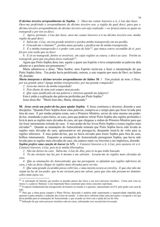 O décimo terceiro arrependimento de Sophia. 1. Ouve-me cantar louvores a ti, ó Luz das luzes.
Ouve-me proferindo o arrependimento do décimo terceiro eon, a região da qual desci, para que o
décimo terceiro arrependimento do décimo terceiro eon seja realizado os [eons] contra os quais eu
transgredi e por isto eu desci.
2. Agora, portanto, ó Luz das luzes, ouve-me cantar louvores a ti no décimo terceiro eon, minha
região da qual desci.
3. Salva-me, ó Luz, em teu grande mistério e perdoa minha transgressão em teu perdão.
4. Concede-me o batismo261
, perdoa meus pecados e purifica-me de minha transgressão.
5. E a minha transgressão é o poder com cara de leão262
, que nunca esteve escondido de ti; pois
foi por esta razão que eu desci.
6. E só eu transgredi, dentre os invisíveis, em cujas regiões eu estava, e desci ao caos. Porém eu
transgredi, para que teu plano fosse realizado263
.
Agora que Pistis Sophia disse isto, aquele a quem seu Espírito o leva compreender as palavras dela
adiante-se e proclame seu pensamento."
Marta adiantou-se e disse: "Meu Senhor, meu Espírito incita-me a fazer a interpretação do que
Pistis Sophia falou. Teu poder havia profetizado, outrora, a este respeito por meio de Davi, no Salmo
50, dizendo:
Marta interpreta o décimo terceiro arrependimento do Salmo 50. 1. Tem piedade de mim, ó Deus,
por teu grande amor! Apaga minhas transgressões, por tua grande compaixão!
2. Lava-me inteiro da minha iniquidade!
3. Pois diante de mim está sempre meu pecado;
4. Que sejas justificado em tua palavra e vitorioso quando me julgares!
Esta é então a explicação das palavras proferidas por Pistis Sophia."
Jesus disse-lhe: "Muito bem dito, Marta, abençoada."
58. Jesus envia um poder-de-luz para ajudar Sophia. E Jesus continuou o discurso, dizendo a seus
discípulos: "Quando Pistis Sophia disse estas palavras, cumpriu-se o tempo para que fosse levada para
fora do caos. E por minha própria conta, sem o Primeiro Mistério, enviei de mim mesmo um poder-
de-luz, mandando-o para baixo, ao caos, para que pudesse retirar Pistis Sophia das regiões profundas e
levá-la para as regiões mais elevadas do caos, até que chegasse a ordem do Primeiro Mistério para que
ela fosse inteiramente retirada do caos. E meu poder-de-luz levou Pistis Sophia a (estas) regiões mais
elevadas264
. Quando as emanações do Autocentrado notaram que Pistis Sophia havia sido levada às
regiões mais elevadas do caos, apressaram-se em persegui-la, desejando trazê-la de volta para as
regiões inferiores. E meu poder-de-luz, que eu havia enviado para trazer Sophia para fora do caos,
brilhou intensamente. Enquanto as emanações do Autocentrado perseguiam Sophia, que havia sido
levada para as regiões mais elevadas do caos, ela cantava outra vez louvores e me implorava, dizendo:
Sophia profere uma canção de louvor (a 14ª). 1. Cantarei louvores a ti, ó Luz, pois ansiava vir a ti.
Cantarei louvores, ó Luz, pois tu és minha libertadora.
2. Não me deixes no caos. Salva-me, ó Luz do Alto, pois és tu que tenho louvado.
3. Tu me enviaste tua luz por ti mesmo e me salvaste. Levaste-me às regiões mais elevadas do
caos.
4. Que as emanações do Autocentrado, que me perseguem, se afundem nas regiões inferiores do
caos, e não as deixe chegar às regiões mais elevadas para ver-me.
5. Que uma grande escuridão possa cobri-las, e uma nuvem escura as envolva. E que elas não me
vejam na luz de teu poder, que tu me enviaste para me salvar, para que elas não possam ter domínio
sobre mim outra vez.
261
A solicitação do batismo que perdoa os pecados parece dar início a um novo processo iniciático. Como será visto no
Anexo 3, a palavra ‘Batismo’ é um importante bloco construtor para vários conceitos espirituais.
262
O aspecto fundamental das transgressões do homem no mundo é o egoísmo, representado em P.S. pelo poder com cara de
leão.
263
Para que a alma possa cumprir o Plano Divino, descendo à matéria onde experimenta a separatividade impelida pelo
egoísmo e pelas atrações e seduções das coisas do mundo. A alma deve enfrentar todas estas provações e recuperar a luz que
havia perdido para as emanações do Autocentrado, o que só pode ser feito com a ajuda da Luz do Alto.
264
Indicação de que outro processo iniciático está em curso, culminando com sua próxima invocação.
79
 