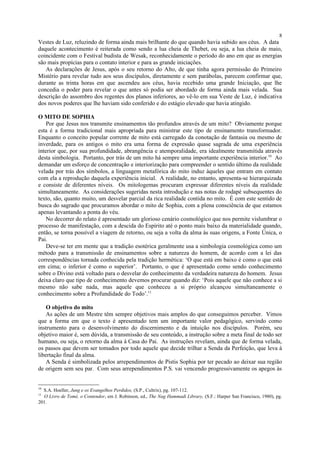 Vestes de Luz, reluzindo de forma ainda mais brilhante do que quando havia subido aos céus. A data
daquele acontecimento é reiterada como sendo a lua cheia de Thebet, ou seja, a lua cheia de maio,
coincidente com o Festival budista de Wesak, reconhecidamente o período do ano em que as energias
são mais propícias para o contato interior e para as grande iniciações.
As declarações de Jesus, após o seu retorno do Alto, de que tinha agora permissão do Primeiro
Mistério para revelar tudo aos seus discípulos, diretamente e sem parábolas, parecem confirmar que,
durante as trinta horas em que ascendeu aos céus, havia recebido uma grande Iniciação, que lhe
concedia o poder para revelar o que antes só podia ser abordado de forma ainda mais velada. Sua
descrição do assombro dos regentes dos planos inferiores, ao vê-lo em sua Veste de Luz, é indicativa
dos novos poderes que lhe haviam sido conferido e do estágio elevado que havia atingido.
O MITO DE SOPHIA
Por que Jesus nos transmite ensinamentos tão profundos através de um mito? Obviamente porque
esta é a forma tradicional mais apropriada para ministrar este tipo de ensinamento transformador.
Enquanto o conceito popular corrente de mito está carregado da conotação de fantasia ou mesmo de
inverdade, para os antigos o mito era uma forma de expressão quase sagrada de uma experiência
interior que, por sua profundidade, abrangência e atemporalidade, era idealmente transmitida através
desta simbologia. Portanto, por trás de um mito há sempre uma importante experiência interior.10
Ao
demandar um esforço de concentração e interiorização para compreender o sentido último da realidade
velada por trás dos símbolos, a linguagem metafórica do mito induz àqueles que entram em contato
com ela a reprodução daquela experiência inicial. A realidade, no entanto, apresenta-se hierarquizada
e consiste de diferentes níveis. Os mitologemas procuram expressar diferentes níveis da realidade
simultaneamente. As considerações sugeridas nesta introdução e nas notas de rodapé subsequentes do
texto, são, quanto muito, um desvelar parcial da rica realidade contida no mito. É com este sentido de
busca do sagrado que procuramos abordar o mito de Sophia, com a plena consciência de que estamos
apenas levantando a ponta do véu.
No decorrer do relato é apresentado um glorioso cenário cosmológico que nos permite vislumbrar o
processo de manifestação, com a descida do Espírito até o ponto mais baixo da materialidade quando,
então, se torna possível a viagem de retorno, ou seja a volta da alma às suas origens, a Fonte Única, o
Pai.
Deve-se ter em mente que a tradição esotérica geralmente usa a simbologia cosmológica como um
método para a transmissão de ensinamentos sobre a natureza do homem, de acordo com a lei das
correspondências tornada conhecida pela tradição hermética: ‘O que está em baixo é como o que está
em cima; o inferior é como o superior’. Portanto, o que é apresentado como sendo conhecimento
sobre o Divino está voltado para o desvelar do conhecimento da verdadeira natureza do homem. Jesus
deixa claro que tipo de conhecimento devemos procurar quando diz: ‘Pois aquele que não conhece a si
mesmo não sabe nada, mas aquele que conheceu a si próprio alcançou simultaneamente o
conhecimento sobre a Profundidade do Todo’.11
O objetivo do mito
As ações de um Mestre têm sempre objetivos mais amplos do que conseguimos perceber. Vimos
que a forma em que o texto é apresentado tem um importante valor pedagógico, servindo como
instrumento para o desenvolvimento do discernimento e da intuição nos discípulos. Porém, seu
objetivo maior é, sem dúvida, a transmissão de seu conteúdo, a instrução sobre a meta final de todo ser
humano, ou seja, o retorno da alma à Casa do Pai. As instruções revelam, ainda que de forma velada,
os passos que devem ser tomados por todo aquele que decide trilhar a Senda da Perfeição, que leva à
libertação final da alma.
A Senda é simbolizada pelos arrependimentos de Pistis Sophia por ter pecado ao deixar sua região
de origem sem seu par. Com seus arrependimentos P.S. vai vencendo progressivamente os apegos às
10
S.A. Hoeller, Jung e os Evangelhos Perdidos, (S.P., Cultrix), pg. 107-112.
11
O Livro de Tomé, o Contendor, em J. Robinson, ed., The Nag Hammadi Library, (S.F.: Harper San Francisco, 1980), pg.
201.
8
 