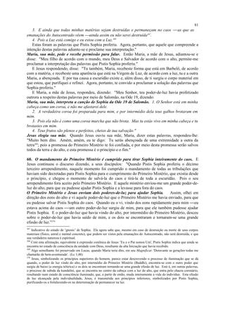 3. E ainda que todas minhas matérias sejam destruídas e permaneçam no caos  as que as
emanações do Autocentrado vêem ainda assim eu não serei destruída267
.
4. Pois a Luz está comigo e eu estou com a Luz.268
Estas foram as palavras que Pistis Sophia proferiu. Agora, portanto, que aquele que compreende a
intenção destas palavras adiante-se e proclame sua interpretação."
Maria, sua mãe, pede e recebe permissão para falar. Então Maria, a mãe de Jesus, adiantou-se e
disse: "Meu filho de acordo com o mundo, meu Deus e Salvador de acordo com o alto, permite-me
proclamar a interpretação das palavras que Pistis Sophia proferiu."
E Jesus respondendo, disse: "Tu também, Maria, recebeste forma que está em Barbelô, de acordo
com a matéria, e recebeste uma aparência que está na Virgem de Luz, de acordo com a luz, tu e a outra
Maria, a abençoada. E por tua causa a escuridão existe e, além disso, de ti surgiu o corpo material em
que estou, que purifiquei e refinei. Agora, portanto, te convido a proclamar a solução das palavras que
Sophia proferiu."
E Maria, a mãe de Jesus, respondeu, dizendo: "Meu Senhor, teu poder-de-luz havia profetizado
outrora a respeito destas palavras por meio de Salomão, na Ode 19, dizendo:
Maria, sua mãe, interpreta a canção de Sophia da Ode 19 de Salomão. 1. O Senhor está em minha
cabeça como um coroa, e não me afastarei dele.
2. A verdadeira coroa foi preparada para mim, e por intermédio dela teus galhos brotaram em
mim.
3. Pois ela não é como uma coroa murcha que não brota. Mas tu estás vivo em minha cabeça e tu
brotastes em mim.
4. Teus frutos são plenos e perfeitos, cheios de tua salvação."
Jesus elogia sua mãe. Quando Jesus ouviu sua mãe, Maria, dizer estas palavras, respondeu-lhe:
"Muito bem dito. Amém, amém, eu te digo: Tu serás abençoada de uma extremidade a outra da
terra269
; pois a promessa do Primeiro Mistério te foi confiada, e por meio desta promessa serão salvos
todos da terra e do alto, e esta promessa é o princípio e o fim."
60. O mandamento do Primeiro Mistério é cumprido para tirar Sophia inteiramente do caos. E
Jesus continuou o discurso dizendo, a seus discípulos: "Quando Pistis Sophia proferiu o décimo
terceiro arrependimento, naquele momento foi cumprido o mandamento de todas as tribulações que
haviam sido decretadas para Pistis Sophia para o cumprimento do Primeiro Mistério, que existia desde
o princípio, e chegou o momento de salvá-la do caos e tirá-la de toda a escuridão. Pois o seu
arrependimento fora aceito pelo Primeiro Mistério. E aquele mistério enviou-me um grande poder-de-
luz do alto, para que eu pudesse ajudar Pistis Sophia e a levasse para fora do caos.
O Primeiro Mistério e Jesus enviam dois poderes-de-luz para ajudar Sophia. Assim, olhei em
direção dos eons do alto e vi aquele poder-de-luz que o Primeiro Mistério me havia enviado, para que
eu pudesse salvar Pistis Sophia do caos. Quando eu o vi, vindo dos eons rapidamente para mim eu
estava acima do caos um outro poder-de-luz surgiu de mim, para que ele também pudesse ajudar
Pistis Sophia. E o poder-de-luz que havia vindo do alto, por intermédio do Primeiro Mistério, desceu
sobre o poder-de-luz que havia saído de mim, e os dois se encontraram e tornaram-se uma grande
efusão de luz.”270
267
Indicativo do estado de ‘gnosis’ de Sophia. Ela agora sabe que, mesmo em caso de destruição ou morte de seus corpos
materiais (físico, astral e mental concreto), que podem ser vistos pela emanações do Autocentrado, não será destruída, e que
sua verdadeira natureza é espiritual.
268
Com esta afirmação, equivalente à expressão conônica de Jesus: 'Eu e o Pai somos Um', Pistis Sophia indica que ainda se
encontra no estado de consciência da unidade com Deus, resultante da alta Iniciação que havia recebido.
269
Algo semelhante foi preservado em Lucas, quando Maria teria dito, em seu Magnificat: 'Doravante as gerações todas me
chamarão de bem-aventurada'. (Lc 1,48)
270
Jesus, simbolizando os princípios superiores do homem, parece estar descrevendo o processo de iluminação que se dá
quando, o poder de luz vindo do alto, por intermédio do Primeiro Mistério (Buddhi), encontra-se com o outro poder que
surgiu de baixo (a energia telúrica) e os dois se encontram tornando-se uma grande efusão de luz. Este é, em outras palavras,
o processo de subida da kundalini, que se encontra no centro da cabeça com a luz do alto, que entra pelo chacra coronário,
resultando num estado de consciência iluminado, que, a partir de então, muda inteiramente a vida do indivíduo. Esta efusão
de luz alcançada pela individualidade, Jesus, é transmitida aos princípios inferiores, simbolizados por Pistis Sophia,
purificando-os e fortalecendo-os na determinação de permanecer na luz.
81
 