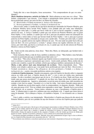 Tendo dito isto a seus discípulos, Jesus acrescentou: "Vós compreendestes do que vos estou
falando?"
Maria Madalena interpreta o mistério do Salmo 84. Maria adiantou-se mais uma vez e disse: "Meu
Senhor, compreendo o que disseste. Com relação a interpretação destas palavras, teu poder-de-luz
havia profetizado outrora, por meio de Davi, no Salmo 84, dizendo:
10. Misericórdia e Verdade encontram-se, Justiça e Paz abraçam-se.
11. Da terra germinará a Verdade, e a Justiça se inclinará do céu.
Misericórdia, então, é o poder-de-luz que havia descido por intermédio do Primeiro Mistério, pois
o Primeiro Mistério havia ouvido Pistis Sophia e teve piedade dela por todas suas tribulações.
Verdade, por outro lado, é o poder que havia vindo de ti, pois tu havias cumprido a verdade, para
salvá-la do caos. E Justiça é também o poder que veio através do Primeiro Mistério, que vai guiar
Pistis Sophia. E Paz, também, é o poder que veio de ti, para que ele pudesse entrar nas emanações do
Autocentrado e retirar delas as luzes que haviam tirado de Pistis Sophia isto é, para que tu possas
juntá-las em Pistis Sophia, colocando-as em paz com o poder dela. Verdade, por outro lado, é o poder
que veio de ti, quando estavas nas regiões inferiores do caos. Por esta razão teu poder havia dito por
meio de Davi: Da terra germinará a verdade,271
porque estavas nas regiões inferiores do caos. A
Justiça, por outro lado, que havia se inclinado do céu, é o poder que veio do alto através do Primeiro
Mistério e entrou em Pistis Sophia.”272
61. Tendo ouvido estas palavras, Jesus disse: "Bem dito, Maria, ser abençoado, que herdará todo o
Reino da Luz."
Neste momento, Maria, a mãe de Jesus, também se adiantou e disse: "Meu Senhor e meu Salvador,
concede-me permissão para que eu também possa falar outra vez."
Jesus disse: "Não coloco obstáculo àquela cujo Espírito tornou-se compreensão, mas a incito ainda
mais a continuar a expressar o pensamento que a move. Assim sendo, portanto, Maria, minha mãe de
acordo com a matéria, a quem fui confiado, solicito que expliques também o pensamento do discurso."
Maria, a mãe, oferece mais uma interpretação da escritura. Maria respondendo, disse: "Meu
Senhor, com relação a palavra que o teu poder havia profetizado por meio de Davi: Misericórdia e
Verdade encontram-se, Justiça e Paz abraçam-se; da terra germinará a Verdade, e a Justiça se
inclinará do céu. assim o teu poder profetizou outrora a teu respeito:
A estória do Espírito fantasma. Quando eras pequeno, antes do Espírito ter descido sobre ti, enquanto
estavas na vinha com José, o Espírito desceu do alto273
e veio a mim em minha casa, parecendo
contigo. Eu não o reconheci, mas pensei que ele era tu. E o Espírito me disse: 'Onde está Jesus, meu
irmão, para que possa encontrá-lo?' E quando ele me disse isso, fiquei em dúvida e pensei que era
uma aparição tentando-me. Agarrei-o, amarrando-o ao pé da cama em minha casa, indo encontrar-me
contigo e com José no campo. Encontrei a ti e a José na vinha. José estava fincando estacas para as
videiras. Quando me ouviste dizer aquilo a José, tu compreendeste e te alegraste, dizendo: 'Onde está
ele, para que possa vê-lo? Pois na verdade estou esperando-o neste lugar.' Quando José te ouviu dizer
estas palavras, ele se assustou. Fomos juntos, entramos na casa e encontramos o Espírito preso à
cama. E olhamos para ti e para ele e achamos que eras semelhante a ele. E aquele que estava preso à
cama foi desatado. Ele te abraçou e beijou, e tu também o beijaste. E vos tornasteis um e o mesmo
ser.274
Esta é, então, a estória e sua interpretação. Misericórdia é o Espírito que desceu do alto através do
Primeiro Mistério, pois ele teve piedade da raça dos homens e enviou seu Espírito para que pudesse
271
Salmo 84,11.
272
O leitor deve estar atento para o fato de que as três personagens mencionadas no relato (o Primeiro Mistério, Jesus e Pistis
Sophia), são na verdade, aspectos de um único ser, o homem integral. A pura luz de Buddhi (o Primeiro Mistério) envia seu
pode à mente pura (Jesus), que o transfere à unidade de consciência do homem no mundo (Pistis Sophia). Assim,
Misericórdia e Justiça são aspectos do poder do alto, enquanto a Verdade e a Paz são virtudes que devem ser obtidas pelo
homem no mundo. Quando se encontram e abraçam-se, ocorre a efusão de luz mencionada anteriormente.
273
Encontramos passagem semelhante em Mateus: "Batizado, Jesus subiu imediatamente da água e logo os céus se abriram e
ele viu o Espírito de Deus descendo como uma pomba sobre ele." (Mt 3,16)
274
Provavelmente uma referência a consciência espiritual que neste momento é despertada em Jesus por sua 'alma gêmea'.
82
 