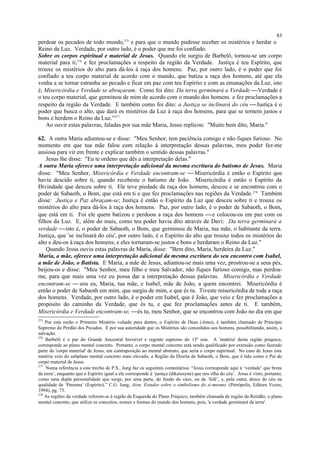 perdoar os pecados de todo mundo,275
e para que o mundo pudesse receber os mistérios e herdar o
Reino da Luz. Verdade, por outro lado, é o poder que me foi confiado.
Sobre os corpos espiritual e material de Jesus. Quando ele surgiu de Barbelô, tornou-se um corpo
material para ti,276
e fez proclamações a respeito da região da Verdade. Justiça é teu Espírito, que
trouxe os mistérios do alto para dá-los à raça dos homens. Paz, por outro lado, é o poder que foi
confiado a teu corpo material de acordo com o mundo, que batiza a raça dos homens, até que ela
venha a se tornar estranha ao pecado e ficar em paz com teu Espírito e com as emanações da Luz, isto
é, Misericórdia e Verdade se abraçaram. Como foi dito: Da terra germinará a Verdade Verdade é
o teu corpo material, que germinou de mim de acordo com o mundo dos homens e fez proclamações a
respeito da região da Verdade. E também como foi dito: a Justiça se inclinará do céu Justiça é o
poder que busca o alto, que dará os mistérios da Luz à raça dos homens, para que se tornem justos e
bons e herdem o Reino da Luz.”277
Ao ouvir estas palavras, faladas por sua mãe Maria, Jesus replicou: "Muito bem dito, Maria."
62. A outra Maria adiantou-se e disse: "Meu Senhor, tem paciência comigo e não fiques furioso. No
momento em que tua mãe falou com relação à interpretação dessas palavras, meu poder fez-me
ansiosa para vir em frente e explicar também o sentido dessas palavras."
Jesus lhe disse: "Eu te ordeno que dês a interpretação delas."
A outra Maria oferece uma interpretação adicional da mesma escritura do batismo de Jesus. Maria
disse: "Meu Senhor, Misericórdia e Verdade encontram-se  Misericórdia é então o Espírito que
havia descido sobre ti, quando recebeste o batismo de João. Misericórdia é então o Espírito da
Divindade que desceu sobre ti. Ele teve piedade da raça dos homens, desceu e se encontrou com o
poder de Sabaoth, o Bom, que está em ti e que fez proclamações nas regiões da Verdade.278
Também
disse: Justiça e Paz abraçam-se; Justiça é então o Espírito da Luz que desceu sobre ti e trouxe os
mistérios do alto para dá-los à raça dos homens. Paz, por outro lado, é o poder de Sabaoth, o Bom,
que está em ti. Foi ele quem batizou e perdoou a raça dos homens e colocou-os em paz com os
filhos da Luz. E, além do mais, como teu poder havia dito através de Davi: Da terra germinará a
verdade isto é, o poder de Sabaoth, o Bom, que germinou de Maria, tua mãe, o habitante da terra.
Justiça, que 'se inclinará do céu', por outro lado, é o Espírito do alto que trouxe todos os mistérios do
alto e deu-os à raça dos homens; e eles tornaram-se justos e bons e herdaram o Reino da Luz."
Quando Jesus ouviu estas palavras de Maria, disse: "Bem dito, Maria, herdeira da Luz."
Maria, a mãe, oferece uma interpretação adicional da mesma escritura do seu encontro com Isabel,
a mãe de João, o Batista. E Maria, a mãe de Jesus, adiantou-se mais uma vez, prostrou-se a seus pés,
beijou-os e disse: "Meu Senhor, meu filho e meu Salvador, não fiques furioso comigo, mas perdoa-
me, para que mais uma vez eu possa dar a interpretação dessas palavras. Misericórdia e Verdade
encontram-se  sou eu, Maria, tua mãe, e Isabel, mãe de João, a quem encontrei. Misericórdia é
então o poder de Sabaoth em mim, que surgiu de mim, e que és tu. Tiveste misericórdia de toda a raça
dos homens. Verdade, por outro lado, é o poder em Isabel, que é João, que veio e fez proclamações a
propósito do caminho da Verdade, que és tu, e que fez proclamações antes de ti. E também,
Misericórdia e Verdade encontram-se, és tu, meu Senhor, que se encontrou com João no dia em que
275
Por esta razão o Primeiro Mistério voltado para dentro, o Espírito de Deus (Atma), é também chamado de Princípio
Supremo do Perdão dos Pecados. É por sua autoridade que os Mistérios são concedidos aos homens, possibilitando, assim, a
salvação.
276
Barbelô é o par do Grande Ancestral Invisível e regente supremo do 13º eon. A 'matéria' desta região psíquica,
corresponde ao plano mental concreto. Portanto, o corpo mental concreto está sendo qualificado por extensão como fazendo
parte do 'corpo material' de Jesus, em contraposição ao mental abstrato, que seria o corpo espiritual. No caso de Jesus esta
matéria veio do subplano mental concreto mais elevado, a Região da Direita de Sabaoth, o Bom, que é tido como o Pai do
corpo material de Jesus.
277
Numa referência a este trecho de P.S., Jung faz os seguintes comentários: “Jesus corresponde aqui à ‘verdade’ que brota
da terra’, enquanto que o Espírito igual a ele corresponde à ‘justiça (dikaiosyne) que nos olha do céu’. Jesus é visto, portanto,
como uma dupla personalidade que surge, por uma parte, do fundo do caos, ou da ‘hilê’, e, pela outra, desce do céu na
qualidade de ‘Pneuma’ (Espírito).” C.G. Jung, Aion. Estudos sobre o simbolismo do si-mesmo. (Petrópolis, Editora Vozes,
1994), pg. 73.
278
As regiões da verdade referem-se à região da Esquerda do Plano Psíquico, também chamada de região da Retidão, o plano
mental concreto, que utiliza os conceitos, nomes e formas do mundo dos homens, pois, 'a verdade germinará da terra'.
83
 