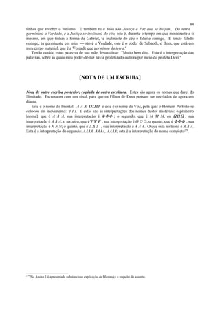 tinhas que receber o batismo. E também tu e João são Justiça e Paz que se beijam. Da terra
germinará a Verdade, e a Justiça se inclinará do céu, isto é, durante o tempo em que ministraste a ti
mesmo, em que tinhas a forma de Gabriel, te inclinaste do céu e falaste comigo. E tendo falado
comigo, tu germinaste em mim isto é a Verdade, este é o poder de Sabaoth, o Bom, que está em
meu corpo material, que é a Verdade que germinou da terra."
Tendo ouvido estas palavras de sua mãe, Jesus disse: "Muito bem dito. Esta é a interpretação das
palavras, sobre as quais meu poder-de-luz havia profetizado outrora por meio do profeta Davi."
[NOTA DE UM ESCRIBA]
Nota de outro escriba posterior, copiada de outra escritura. Estes são agora os nomes que darei do
Ilimitado. Escreva-os com um sinal, para que os Filhos de Deus possam ser revelados de agora em
diante.
Este é o nome do Imortal: A A A, ΩΩΩ e este é o nome da Voz, pela qual o Homem Perfeito se
colocou em movimento: I I I. E estas são as interpretações dos nomes destes mistérios: o primeiro
[nome], que é A A A, sua interpretação é ΦΦΦ ; o segundo, que é M M M, ou ΩΩΩ , sua
interpretação é A A A; o terceiro, que éΨΨΨ , sua interpretação é O O O; o quarto, que é ΦΦΦ , sua
interpretação é N N N; o quinto, que é ∆ ∆ ∆ , sua interpretação é A A A. O que está no trono é A A A.
Esta é a interpretação do segundo: AAAA, AAAA, AAAA; esta é a interpretação do nome completo279
.
279
No Anexo 1 é apresentada substanciosa explicação de Blavatsky a respeito do assunto.
84
 