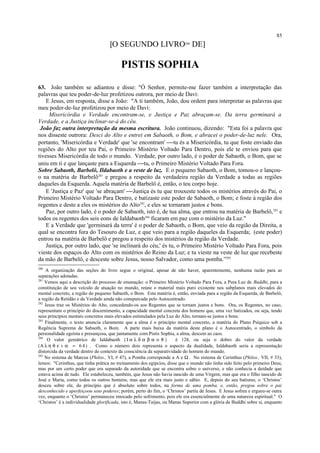 [O SEGUNDO LIVRO280
DE]
PISTIS SOPHIA
63. João também se adiantou e disse: "Ó Senhor, permite-me fazer também a interpretação das
palavras que teu poder-de-luz profetizou outrora, por meio de Davi:
E Jesus, em resposta, disse a João: "A ti também, João, dou ordem para interpretar as palavras que
meu poder-de-luz profetizou por meio de Davi:
Misericórdia e Verdade encontram-se, e Justiça e Paz abraçam-se. Da terra germinará a
Verdade, e a Justiça inclinar-se-á do céu.
João faz outra interpretação da mesma escritura. João continuou, dizendo: "Esta foi a palavra que
nos disseste outrora: Desci do Alto e entrei em Sabaoth, o Bom, e abracei o poder-de-luz nele. Ora,
portanto, 'Misericórdia e Verdade' que 'se encontram' tu és a Misericórdia, tu que foste enviado das
regiões do Alto por teu Pai, o Primeiro Mistério Voltado Para Dentro, pois ele te enviou para que
tivesses Misericórdia de todo o mundo. Verdade, por outro lado, é o poder de Sabaoth, o Bom, que se
uniu em ti e que lançaste para a Esquerda tu, o Primeiro Mistério Voltado Para Fora.
Sobre Sabaoth, Barbelô, Ildabaoth e a veste de luz. E o pequeno Sabaoth, o Bom, tomou-o e lançou-
o na matéria de Barbelô281
e pregou a respeito da verdadeira região da Verdade a todas as regiões
daqueles da Esquerda. Aquela matéria de Barbelô é, então, o teu corpo hoje.
E 'Justiça e Paz' que 'se abraçam' Justiça és tu que trouxeste todos os mistérios através do Pai, o
Primeiro Mistério Voltado Para Dentro, e batizaste este poder de Sabaoth, o Bom; e foste à região dos
regentes e deste a eles os mistérios do Alto282
, e eles se tornaram justos e bons.
Paz, por outro lado, é o poder de Sabaoth, isto é, de tua alma, que entrou na matéria de Barbelô,283
e
todos os regentes dos seis eons de Ialdabaoth284
ficaram em paz com o mistério da Luz."
E a Verdade que 'germinará da terra' é o poder de Sabaoth, o Bom, que veio da região da Direita, a
qual se encontra fora do Tesouro de Luz, e que veio para a região daqueles da Esquerda; (este poder)
entrou na matéria de Barbelô e pregou a respeito dos mistérios da região da Verdade.
Justiça, por outro lado, que 'se inclinará do céu,' és tu, o Primeiro Mistério Voltado Para Fora, pois
vieste dos espaços do Alto com os mistérios do Reino da Luz; e tu vieste na veste de luz que recebeste
da mão de Barbelô, e desceste sobre Jesus, nosso Salvador, como uma pomba.”285
280
A organização das seções do livro segue o original, apesar de não haver, aparentemente, nenhuma razão para as
separações adotadas.
281
Vemos aqui a descrição do processo de emanação: o Primeiro Mistério Voltado Para Fora, a Pura Luz de Buddhi, para a
constituição de seu veículo de atuação no mundo, reúne o material mais puro existente nos subplanos mais elevados do
mental concreto, a região do pequeno Sabaoth, o Bom. Esta matéria é, então, enviada para a região da Esquerda, de Barbelô,
a região da Retidão e da Verdade ainda não conspurcada pelo Autocentrado.
282
Jesus traz os Mistérios do Alto, concedendo-os aos Regentes que se tornam justos e bons. Ora, os Regentes, no caso,
representam o princípio do discernimento, a capacidade mental concreta dos homens que, uma vez batizados, ou seja, tendo
seus princípios mentais concretos mais elevados estimulados pela Luz do Alto, tornam-se justos e bons.
283
Finalmente, o texto anuncia claramente que a alma é o princípio mental concreto, a matéria do Plano Psíquico sob a
Regência Suprema de Sabaoth, o Bom. A parte mais baixa da matéria deste plano é o Autocentrado, o símbolo da
personalidade egoísta e presunçosa, que juntamente com Pistis Sophia, a alma, descem ao caos.
284
O valor gemátrico de Ialdabaoth ( Ι α λ δ α β α ο θ ) é 128, ou seja o dobro do valor da verdade
(Α λ η θ ε ι α = 6 4 ) . Como o número dois representa o aspecto da dualidade, Ialdabaoth seria a representação
distorcida da verdade dentro do contexto da consciência da separatividade do homem do mundo.
285
No sistema de Marcus (Philos., VI, # 47), a Pomba corresponde a A e Ω . No sistema de Cerinthus (Philos., VII, # 33),
lemos: "Cerinthus, que tinha prática no treinamento dos egípcios, disse que o mundo não tinha sido feito pelo primeiro Deus,
mas por um certo poder que era separado da autoridade que se encontra sobre o universo, e não conhecia a deidade que
estava acima de tudo. Ele estabeleceu, também, que Jesus não havia nascido de uma Virgem, mas que era o filho nascido de
José e Maria, como todos os outros homens, mas que ele era mais justo e sábio. E, depois do seu batismo, o ‘Christos’
desceu sobre ele, do princípio que é absoluto sobre todos, na forma de uma pomba, e, então, pregou sobre o pai
desconhecido e aperfeiçoou seus poderes; porém, perto do fim, o ‘Christos’ partiu de Jesus. E Jesus sofreu e ergueu-se outra
vez, enquanto o ‘Christos’ permaneceu intocado pelo sofrimento, pois ele era essencialmente de uma natureza espiritual." O
‘Christos’ é a individualidade glorificada, isto é, Manas-Taijas, ou Manas Superior com a glória de Buddhi sobre si, enquanto
85
 