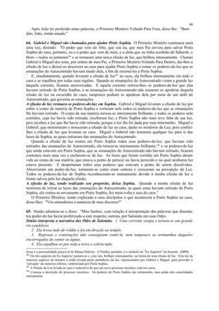 Após João ter proferido estas palavras, o Primeiro Mistério Voltado Para Fora, disse-lhe: "Bem
dito, João, irmão amado."
64. Gabriel e Miguel são chamados para ajudar Pistis Sophia. O Primeiro Mistério continuou mais
uma vez, dizendo: "O poder que veio do Alto, que sou eu, que meu Pai enviou para salvar Pistis
Sophia do caos, portanto, eu e o poder que vem de mim, e a alma que eu tinha recebido de Sabaoth, o
Bom todos se juntaram286
e se tornaram uma única efusão de luz, que brilhou intensamente. Chamei
Gabriel e Miguel dos eons, por ordem de meu Pai, o Primeiro Mistério Voltado Para Dentro, dei-lhes a
efusão de luz e deixei-os descerem ao caos para ajudar Pistis Sophia e tomar os poderes-de-luz que as
emanações do Autocentrado haviam tirado dela, a fim de retorná-los a Pistis Sophia.
E, imediatamente, quando levaram a efusão de luz287
ao caos, ela brilhou intensamente em todo o
caos e se espalhou por todas suas regiões. Quando as emanações do Autocentrado viram a grande luz
daquela corrente, ficaram aterrorizadas. E aquela corrente retirou-lhes os poderes-de-luz que elas
haviam retirado de Pistis Sophia, e as emanações do Autocentrado não ousaram se apoderar daquela
efusão de luz na escuridão do caos; tampouco podiam se apoderar dela por meio de um ardil do
Autocentrado, que governa as emanações.
A efusão de luz restaura os poderes-de-luz em Sophia. Gabriel e Miguel levaram a efusão de luz por
sobre o corpo de matéria de Pistis Sophia e verteram nele todos os poderes-de-luz que as emanações
lhe haviam retirado. O corpo de sua matéria tornou-se inteiramente brilhante, e todos os poderes nele
contidos, cuja luz havia sido retirada, receberam luz, e Pistis Sophia não mais teve falta de sua luz,
pois recebeu a luz que lhe havia sido retirada, porque a luz lhe foi dada por meu intermédio. Miguel e
Gabriel, que ministraram e trouxeram a efusão de luz ao caos, darão os mistérios da Luz, pois confiei-
lhes a efusão de luz que levaram ao caos. Miguel e Gabriel não tomaram qualquer luz para si das
luzes de Sophia, as quais retiraram das emanações do Autocentrado.
Quando a efusão de luz reuniu em Pistis Sophia todos seus poderes-de-luz, que haviam sido
retirados das emanações do Autocentrado, ela tornou-se inteiramente brilhante,288
e os poderes-de-luz
que ainda estavam em Pistis Sophia, que as emanações do Autocentrado não haviam retirado, ficaram
contentes mais uma vez e encheram-se de luz. As luzes que foram vertidas em Pistis Sophia deram
vida ao corpo de sua matéria, que estava a ponto de perecer ou havia perecido e no qual nenhuma luz
estava presente. E despertaram todos seus poderes que estavam a ponto de serem dissolvidos.
Absorveram um poder-de-luz, tornaram-se como eram outrora e cresceram na percepção da Luz.
Todos os poderes-de-luz de Sophia reconheceram-se mutuamente devido à minha efusão de luz e
foram salvos pela luz daquela efusão.
A efusão de luz, tendo realizado seu propósito, deixa Sophia. Quando a minha efusão de luz
terminou de retirar as luzes das emanações do Autocentrado, as quais estas haviam retirado de Pistis
Sophia, ela verteu-as novamente em Pistis Sophia, fez meia-volta e saiu do caos."
O Primeiro Mistério, tendo explicado a seus discípulos o que acontecera a Pistis Sophia no caos,
disse-lhes: "Vós entendestes a natureza de meu discurso?"
65. Simão adiantou-se e disse: "Meu Senhor, com relação à interpretação das palavras que disseste,
teu poder-de-luz havia profetizado a este respeito, outrora, por Salomão em suas Odes:
Simão interpreta a narrativa das Odes de Salomão. 1. Uma corrente surgiu e tornou-se um grande
rio caudaloso.
2. Ela levou tudo de roldão e foi em direção ao templo.
3. Represas e construções não conseguiam contê-la, nem tampouco as artimanhas daqueles
encarregados de conter as águas.
4. Ela espalhou-se por toda a terra e cobriu tudo.
Jesus é a personalidade perecível de Manas Inferior. A Pomba, portanto, é o símbolo do "Eu Superior" do homem. (HPB)
286
Os três aspectos do Eu Superior juntam-se e, com isto, brilham intensamente, na forma de uma efusão de luz. Esta luz da
natureza superior do homem é então levada pelos portadores da luz, representados por Gabriel e Miguel, para proceder à
‘salvação’ da natureza inferior, simbolizada por Pistis Sophia.
287
A Efusão de Luz levada ao caos é indicativa de que um novo processo iniciático está em curso.
288
Começa a descrição do processo iniciático. Os poderes de Pistis Sophia são restaurados, mas ainda não consolidados
inteiramente.
86
 