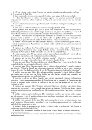 5. Os que estavam em terra seca, beberam; sua sede foi mitigada e saciada, quando receberam
de beber da mão do Mais Alto.
6. Bem aventurados são os ministros daquela bebida, a quem a água do Senhor é confiada.
7. Eles humedeceram os lábios ressecados; aqueles que estavam desmaiando ficaram
profundamente contentes. Almas receberam a vida, tendo sido vertido o sopro para que elas não
morressem.
8. Eles endireitaram os membros que haviam caído e receberam poder para a sua fraqueza e luz
para seus olhos.
9. Pois todos se conhecem no Senhor e são salvos pela água da Vida eterna.
Ouve, portanto, meu Senhor, para que eu possa falar abertamente. Como teu poder havia
profetizado por Salomão: 'Uma corrente surgiu e tornou-se um grande rio caudaloso,'  isto é: A
efusão de luz espalhou-se no caos sobre todas as regiões das emanações do Autocentrado."
E também a palavra que teu poder proferiu por intermédio de Salomão: 'Ela levou tudo de roldão e
passando sobre o templo'  isto é: ela retirou todos os poderes-de-luz das emanações do
Autocentrado, os quais haviam sido tirados de Pistis Sophia, e verteu-os de novo nela.
E também a palavra que teu poder havia falado: 'Represas e construções não conseguiam contê-la,'
 isto é: as emanações do Autocentrado não podiam conter a efusão de luz dentro dos muros da
escuridão do caos.
E a palavra que ele havia dito: 'Ela espalhou-se por toda a terra e cobriu tudo,' isto é: quando
Gabriel e Miguel levaram-na para o corpo de Pistis Sophia, verteram-lhe todas as luzes que as
emanações do Autocentrado lhe haviam tirado. E o corpo de sua matéria brilhou.
E a palavra que ele falou: 'Os que estavam em terra seca, receberam o que beber,' isto é: tudo em
Pistis Sophia, cuja luz havia sido tirada anteriormente, recebeu luz.
E a palavra que ele falou: 'Sua sede foi mitigada e saciada,'  isto é: seus poderes cessaram de
sentir falta de luz, porque a luz que lhes havia sido retirada foi-lhes devolvida.
E como teu poder falou: 'Receberam de beber da mão do Mais Alto,' isto é: a luz foi-lhes dada
pela efusão de luz que surgiu de ti, o Primeiro Mistério.
E como teu poder falou: 'Bem aventurados são os ministros daquela bebida,' esta foi a palavra
que disseste: 'Miguel e Gabriel, que ministraram, trouxeram a efusão de luz ao caos e também a
levaram de volta. Eles darão os mistérios da Luz do Alto àqueles a quem a efusão de luz é confiada.'
E também como teu poder falou: 'Eles refrescaram lábios ressecados,' isto é: Gabriel e Miguel
não tiraram para si das luzes de Pistis Sophia, que eles haviam retirado das emanações do
Autocentrado, mas verteram-nas em Pistis Sophia.
E também a palavra que falou: 'Aqueles que estavam desmaiando ficaram profundamente
contentes,' isto é: todos os outros poderes de Pistis Sophia, que as emanações do Autocentrado não
tiraram se tornaram muito contentes e encheram-se de luz com seus colegas de luz, pois estes
verteram-na neles.
E a palavra que teu poder falou: 'As almas receberam vida, tendo colocado o sopro dentro delas,
para que não morressem,'  isto é: quando eles verteram as luzes em Pistis Sophia, deram vida ao
corpo de sua matéria, do qual suas luzes haviam sido retiradas anteriormente, e que estava a ponto de
perecer.
E também a palavra que teu poder falou: 'Eles endireitaram membros que estavam caídos, ou para
que não caíssem,'  isto é: quando colocaram nela suas luzes, aumentaram todos seus poderes que
estavam a ponto de entrar em colapso.
E também como teu poder-de-luz falou: 'Eles receberam sua luz de novo e tornaram-se como eram
antes'; e também: 'Eles deram luz a seus olhos,' isto é: receberam a percepção da Luz e conheceram
a efusão de luz que pertence ao Alto.
E também: 'Todos se conheceram no Senhor,'  isto é: todos os poderes de Pistis Sophia se
conheceram por meio da efusão de luz.289
E também: 'Eles foram salvos pela água da Vida eterna,' isto é: foram salvos pela efusão de luz.
289
Quando ocorre a iluminação, todos os aspectos integrantes da natureza do homem tornam-se acessíveis à sua consciência
por meio da luz interior.
87
 