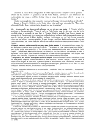 E também: 'A efusão de luz carregou tudo de roldão e passou sobre o templo,' isto é: quando a
efusão de luz retomou os poderes-de-luz de Pistis Sophia, retirando-os das emanações do
Autocentrado, ela verteu-os em Pistis Sophia, voltou-se e saiu do caos, vindo sobre ti tu que és o
templo.290
Esta é a interpretação das palavras que teu poder-de-luz falou por intermédio da Ode de Salomão."
Quando o Primeiro Mistério ouviu Simão dizer estas palavras, respondeu-lhe: "Bem dito,
abençoado Simão. Esta é a interpretação das palavras que foram ditas."
66. As emanações do Autocentrado clamam em voz alta por sua ajuda. O Primeiro Mistério
continuou o discurso dizendo: "Antes de eu levar Pistis Sophia para fora do caos, pois não havia
recebido ainda o comando de meu Pai, o Primeiro Mistério Voltado Para Dentro, quando as
emanações do Autocentrado perceberam que minha efusão de luz havia tirado deles os poderes-de-luz
que eles haviam retirado de Pistis Sophia, e os havia vertido outra vez em Pistis Sophia, e quando
viram que ela brilhava como no princípio, ficaram furiosos com Pistis Sophia e clamaram de novo ao
Autocentrado para que viesse ajudá-los, a fim de que pudessem retirar novamente os poderes em Pistis
Sophia.
Ele envia um outro poder mais violento como uma flecha voando. E o Autocentrado enviou do alto,
do décimo terceiro eon, outro grande poder-de-luz. Este desceu ao caos, voando como uma flecha291
,
para poder ajudar suas emanações, a fim de que estas pudessem retirar de novo as luzes de Pistis
Sophia. Quando este poder-de-luz chegou, as emanações do Autocentrado, que estavam no caos e
oprimiam Pistis Sophia, ficaram muito encorajadas e mais uma vez perseguiram Pistis Sophia com
grande terror e alarme. Algumas das emanações do Autocentrado oprimiram-na.
A preparação dos poderes da serpente-basilisco-dragão. Uma delas modificou-se, tomando a forma
de uma grande serpente; outra transformou-se num basilisco292
de sete cabeças;293
e outra tomou a
forma de um dragão. E além disso, o primeiro poder do Autocentrado, com cara de leão, e todas suas
outras numerosas emanações juntaram-se para oprimir Pistis Sophia, procurando levá-la outra vez para
as regiões inferiores do caos, assustando-a consideravelmente.
290
Portanto, Jesus e todos os homens, em um de seus princípios, é Pistis Sophia. Neste caso Pistis Sophia é a "personalidade"
arrependida. (HPB)
291
Talvez se refira a irritação, que pode 'voar como uma flecha' quando o iniciado, vivendo em condições de grande tensão
como reflexo das energias que agora manipula, eventualmente explode em crises de mal humor ou ira.
292
Um réptil do gênero basiliscus, da família dos iguanídeos; um tipo de lagarto. Este réptil mitológico fantástico de oito
pernas, segundo alguns em forma de serpente, era capaz de matar pelo bafo.
293
Os Logoi, ou "Salvadores" de todas as nações, são representados como pisando sobre a cabeça ou as cabeças de uma
serpente ou dragão; ou como trespassando o monstro com suas diversas armas de poder. Isto representa a conquista do
Espírito sobre a Matéria (a Velha Serpente ou a Grande Profundidade), a qual, por transmutação espiritual, torna-se
finalmente subserviente à vontade divina do Iniciado glorificado, e os "Deuses" ou poderes da natureza são conquistados pelo
"Rebelde" divino, o Asura, o "Dragão da Sabedoria", que luta contra os Devas. Isto é, a atividade de Manas triunfa sobre a
passividade do espírito puro. Krishna esmaga Kalinaga, a serpente de sete cabeças. Hércules corta as cabeças da Hidra, a
serpente da água. O egípcio Orante pisa sobre a serpente, enquanto seus braços estão estendidos sobre um crucifixo. Hórus
trespassa a cabeça do Dragão Typhon, ou Apophis. O Thor escandinavo esmaga o crânio da serpente com seu martelo
cruciforme, e Apolo trespassa a Python, etc. Tudo isto significa a extensão dos planos de consciência e o correspondente
domínio dos planos da matéria (simbolicamente, água), fundamentalmente em número de sete.
"Como os Logoi e as Hierarquias de Poderes, no entanto, as Serpentes têm que ser distinguidas umas das outras. Sesha ou
Ananta, o 'assento de Vishnu,' é a abstração alegórica, simbolizando o infinito Tempo no Espaço, que contém o germe e lança
periodicamente a eflorescência deste germe, o Universo manifestado. Por outro lado, a Ophis gnóstica contém o mesmo
simbolismo tríplice em suas sete vogais, como o Oeaohoo de Uma, Três e Sete sílabas da Doutrina Arcaica, isto é, o Logos
Imanifestado Uno, o Segundo manifestado, o triângulo solidificando-se no Quaternário, ou Tetragrammaton, e os dias do
último no plano material" (D.S., I, 73 rodapé).
O basilisco de sete cabeças do texto tipifica um aspecto material inferior do tipo de emanação do universo e não a serpente
primordial espiritual com sua glória de sete raios, ou sete vogais. Assim como havia uma hebdômada superior de sete
espíritos planetários supremos ou Eons, também havia uma hebdômada inferior. Os ophitas faziam alegoria disto, dizendo
que a serpente, como castigo por ter ensinado a Adão e Eva (a 3ª raça) a rebelar-se contra Ialdabaoth (o espírito da Terra ou a
matéria grosseira), foi lançada num mundo inferior produzindo seis filhos, isto é, teve que se encarnar nos corpos das
primeiras raças. Em quase todos os sistemas, o postulado comum da astronomia antiga, de que haviam sete esferas
planetárias e uma oitava (a das estrelas fixas) acima delas, era ensinado em várias roupagens alegóricas, todas sendo sombras
da verdade esotérica dos sete estados da matéria, dos sete Globos de uma Cadeia Planetária e dos sete Princípios do homem,
etc. (HPB)
88
 