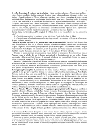 O poder-demoníaco de Adamas agride Sophia. Nesta ocasião, Adamas, o Tirano, que também
estava furioso com Pistis Sophia, porque ela desejava ir para a Luz das Luzes, olhou para os doze eons
abaixo. Quando Adamas, o Tirano, olhou para os doze eons, viu as emanações do Autocentrado
oprimindo Pistis Sophia com o propósito de tirar-lhe todas suas luzes. Quando o poder de Adamas
veio ao caos para reforçar as emanações do Autocentrado, aquele demônio derrubou Pistis Sophia.294
E o poder com cara de leão, a forma de serpente, a forma de basilisco, a forma de dragão e as outra
numerosas emanações do Autocentrado cercaram inteiramente Pistis Sophia, procurando retirar mais
uma vez seus poderes, oprimindo-a e ameaçando-a consideravelmente. Quando eles a oprimiram e
assustaram excessivamente, ela clamou outra vez à Luz e cantou louvores, dizendo:
Sophia clama outra vez à Luz. (16ª canção). 1. Ó Luz, foste tu que me ajudaste; que tua luz venha a
mim!
2. Pois tu és meu protetor e, portanto, venho a ti, ó Luz,295
pois tenho fé em ti, ó Luz.
3. Pois tu és meu salvador das emanações do Autocentrado e de Adamas, o Tirano, e salvar-me-ás
de suas violentas ameaças.
Gabriel e Miguel e a efusão de luz partem mais uma vez em sua ajuda. Quando Pistis Sophia disse
isso, ao comando de meu Pai, o Primeiro Mistério Voltado Para Dentro, enviei outra vez Gabriel e
Miguel e a grande efusão de luz, para que fossem ajudar Pistis Sophia. Dei ordem a Gabriel e Miguel
para tomarem Pistis Sophia em suas mãos, a fim de que seus pés296
não tocassem a escuridão abaixo.
Também ordenei-lhes que a guiassem nas regiões do caos, da qual devia ser retirada.
Quando os anjos desceram ao caos com a efusão de luz, as emanações do Autocentrado e as de
Adamas viram a efusão de luz brilhando excepcional e ilimitadamente ao seu redor, ficaram
apavoradas e libertaram Pistis Sophia. E a grande efusão de luz cercou Pistis Sophia por todos os
lados, tornando-se uma coroa de luz ao redor de sua cabeça.
Quando a efusão de luz cercou Pistis Sophia, ela encheu-se de coragem, pois (a efusão) não cessou
de envolvê-la por todos os lados. Ela perdeu o medo das emanações do Autocentrado, que estão no
caos, e do outro novo poder que Autocentrado ali havia lançado, que voava como uma flecha, e não
mais temia o poder demoníaco de Adamas que surgira do caos.
A transfiguração de Sophia. E, além disso, por minha ordem, o Primeiro Mistério Voltado Para Fora,
a efusão de luz que envolveu Pistis Sophia por todos os lados, brilhou intensamente, e Pistis Sophia
ficou no meio da luz, com uma grande luz à sua esquerda e à sua direita e por todos os lados,
formando uma coroa ao redor de sua cabeça. E as diversas emanações do Autocentrado não [podiam]
recuar de novo, nem podiam agüentar o choque da grande luz da corrente, que era uma coroa em sua
cabeça. E quanto às emanações do Autocentrado, muitas caíram à sua direita, porque ela brilhava
intensamente, e outras caíram à sua esquerda e não foram capazes de chegar perto de Pistis Sophia por
causa da grande luz; mas todas caíram umas sobre as outras, ou chegaram perto umas das outras, não
podendo infligir qualquer mal a Pistis Sophia, porque ela havia confiado na Luz.
Jesus, o Primeiro Mistério Voltado Para Fora, faz com que Sophia triunfe. Seguindo a ordem de
meu Pai, o Primeiro Mistério Voltado Para Dentro, eu mesmo desci ao caos, reluzindo intensamente, e
aproximei-me do poder com cara de leão, que brilhava fortemente, e tirei-lhe toda a luz, contendo
firmemente todas as emanações do Autocentrado, para que, doravante, não entrassem em sua região,
que é o décimo terceiro eon. Retirei o poder de todas as emanações do Autocentrado, que caíram no
caos impotentes. Conduzi Pistis Sophia, com ela à direita de Gabriel e Miguel. E a grande efusão de
luz entrou nela outra vez. Com seus próprios olhos Pistis Sophia observou seus inimigos, aos quais eu
havia retirado o poder-de-luz. E conduzi Pistis Sophia para fora do caos, com ela pisando sobre a
emanação do Autocentrado com cara de serpente, bem como sobre o basilisco com sete caras e sobre o
poder com cara de leão e dragão. Fiz com que Pistis Sophia continuasse a pisar sobre a emanação do
294
As emanações do Autocentrado são aspectos da mente concreta. Adamas, o Tirano, representa as emoções, e são estas
que conseguem derrubar Pistis Sophia nesta ocasião, simbolizando, então, o Iniciado que já havia adquirido um considerável
controle sobre sua natureza inferior, mas que até sua libertação final está sujeito às ciladas da matéria.
295
Sempre que se encontra assediado pelos poderes das trevas (a matéria), o Iniciado toma refúgio e encontra força
invocando sua natureza superior, a Luz. Ao sintonizar-se com sua Luz interior, esta dissipa automaticamente as trevas.
296
Os pés simbolizam os princípios inferiores a partir dos quais o ser atua no mundo. Gabriel e Miguel tomam P.S., a alma,
pela mão fazendo com que ela voe por sobre as matérias do caos para não ser conspurcada mais uma vez pelas emanações
materiais da escuridão.
89
 
