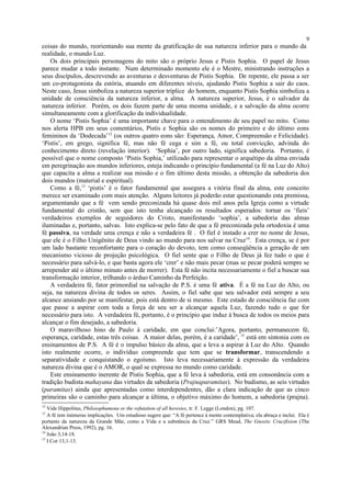 coisas do mundo, reorientando sua mente da gratificação de sua natureza inferior para o mundo da
realidade, o mundo Luz.
Os dois principais personagens do mito são o próprio Jesus e Pistis Sophia. O papel de Jesus
parece mudar a todo instante. Num determinado momento ele é o Mestre, ministrando instruções a
seus discípulos, descrevendo as aventuras e desventuras de Pistis Sophia. De repente, ele passa a ser
um co-protagonista da estória, atuando em diferentes níveis, ajudando Pistis Sophia a sair do caos.
Neste caso, Jesus simboliza a natureza superior tríplice do homem, enquanto Pistis Sophia simboliza a
unidade de consciência da natureza inferior, a alma. A natureza superior, Jesus, é o salvador da
natureza inferior. Porém, os dois fazem parte de uma mesma unidade, e a salvação da alma ocorre
simultaneamente com a glorificação da individualidade.
O nome ‘Pistis Sophia’ é uma importante chave para o entendimento de seu papel no mito. Como
nos alerta HPB em seus comentários, Pistis e Sophia são os nomes do primeiro e do último eons
femininos da ‘Dodecada’12
(os outros quatro eons são: Esperança, Amor, Compreensão e Felicidade).
‘Pistis’, em grego, significa fé, mas não fé cega e sim a fé, ou total convicção, advinda do
conhecimento direto (revelação interior). ‘Sophia’, por outro lado, significa sabedoria. Portanto, é
possível que o nome composto ‘Pistis Sophia,’ utilizado para representar o arquétipo da alma enviada
em peregrinação aos mundos inferiores, esteja indicando o princípio fundamental (a fé na Luz do Alto)
que capacita a alma a realizar sua missão e o fim último desta missão, a obtenção da sabedoria dos
dois mundos (material e espiritual).
Como a fé,13
‘pistis’ é o fator fundamental que assegura a vitória final da alma, este conceito
merece ser examinado com mais atenção. Alguns leitores já poderão estar questionando esta premissa,
argumentando que a fé vem sendo preconizada há quase dois mil anos pela Igreja como a virtude
fundamental do cristão, sem que isto tenha alcançado os resultados esperados: tornar os ‘fieis’
verdadeiros exemplos de seguidores do Cristo, manifestando ‘sophia’, a sabedoria das almas
iluminadas e, portanto, salvas. Isto explica-se pelo fato de que a fé preconizada pela ortodoxia é uma
fé passiva, na verdade uma crença e não a verdadeira fé . O fiel é instado a crer no nome de Jesus,
que ele é o Filho Unigênito de Deus vindo ao mundo para nos salvar na Cruz14
. Esta crença, se é por
um lado bastante reconfortante para o coração do devoto, tem como conseqüência a geração de um
mecanismo vicioso de projeção psicológica. O fiel sente que o Filho de Deus já fez tudo o que é
necessário para salvá-lo, e que basta agora ele ‘crer’ e não mais pecar (mas se pecar poderá sempre se
arrepender até o último minuto antes de morrer). Esta fé não incita necessariamente o fiel a buscar sua
transformação interior, trilhando o árduo Caminho da Perfeição.
A verdadeira fé, fator primordial na salvação de P.S. é uma fé ativa. É a fé na Luz do Alto, ou
seja, na natureza divina de todos os seres. Assim, o fiel sabe que seu salvador está sempre a seu
alcance ansiando por se manifestar, pois está dentro de si mesmo. Este estado de consciência faz com
que passe a aspirar com toda a força de seu ser a alcançar aquela Luz, fazendo tudo o que for
necessário para isto. A verdadeira fé, portanto, é o princípio que induz à busca de todos os meios para
alcançar o fim desejado, a sabedoria.
O maravilhoso hino de Paulo à caridade, em que conclui:’Agora, portanto, permanecem fé,
esperança, caridade, estas três coisas. A maior delas, porém, é a caridade’, 15
está em sintonia com os
ensinamentos de P.S. A fé é o impulso básico da alma, que a leva a aspirar à Luz do Alto. Quando
isto realmente ocorre, o indivíduo compreende que tem que se transformar, transcendendo a
separatividade e conquistando o egoísmo. Isto leva necessariamente à expressão da verdadeira
natureza divina que é o AMOR, o qual se expressa no mundo como caridade.
Este ensinamento inerente de Pistis Sophia, que a fé leva à sabedoria, está em consonância com a
tradição budista mahayana das virtudes da sabedoria (Prajnaparamitas). No budismo, as seis virtudes
(paramitas) ainda que apresentadas como interdependentes, dão a clara indicação de que as cinco
primeiras são o caminho para alcançar a última, o objetivo máximo do homem, a sabedoria (prajna).
12
Vide Hippolitus, Philosophumena or the refutation of all heresies, tr. F. Legge (London), pg. 107.
13
A fé tem inúmeras implicações. Um estudioso sugere que: “A fé pertence à mente contemplativa; ela abraça e inclui. Ela é
portanto da natureza da Grande Mãe, como a Vida e a substância da Cruz.” GRS Mead, The Gnostic Crucifixion (The
Alexandrian Press, 1992), pg. 16.
14
João 3,14-18.
15
I Cor 13,1-13.
9
 