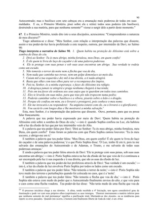 Autocentrado; mas o basilisco com sete cabeças era a emanação mais poderosa de todas em suas
maldades. E eu, o Primeiro Mistério, pisei sobre ela e retirei todos seus poderes (do basilisco),
destruindo a sua matéria, para que nenhuma semente297
viesse a surgir dele a partir deste momento."
67. E o Primeiro Mistério, tendo dito isto a seus discípulos, acrescentou: "Compreendestes a natureza
de meu discurso?"
Tiago adiantou-se e disse: "Meu Senhor, com relação a interpretação das palavras que disseste,
assim o teu poder-de-luz havia profetizado a este respeito, outrora, por intermédio de Davi, no Salmo
90:
Tiago interpreta a narrativa do Salmo 90. 1. Quem habita na proteção do Altíssimo está sobre a
sombra do Deus do céu.
2. Dirá ao Senhor: Tu és meu abrigo, minha fortaleza, meu Deus, em quem confio!
3. É ele quem te livra do laço do caçador e de uma palavra poderosa.
4. Ele te protege com suas penas e sob suas asas encontras um abrigo. Sua verdade te rodeia
como um escudo.
5. Não temerás o terror da noite nem a flecha que voa de dia,
6. Nem nada que caminha nas trevas, nem um golpe demoníaco ao meio dia.
7. Caiam mil a tua esquerda e dez mil à tua direita, a ti nada atingirá.
8. Basta que olhes com teus olhos para ver a recompensa dos ímpios,
9. Pois tu, Senhor, és a minha esperança; e fazes do Altíssimo teu refúgio.
10. A desgraça jamais te atingirá e praga nenhuma chegará à tua tenda;
11. Pois em teu favor ele ordenou aos seus anjos que te guardem em todos teus caminhos.
12. Eles te levarão em suas mãos, para que teus pés não tropecem numa pedra;
13. Poderás caminhar sobre o basilisco e a víbora, pisarás sobre o leão e o dragão.
14. Porque ele confiou em mim, eu o livrarei e protegerei, pois conhece o meu nome.
15. Ele me invocará e eu responderei: Na angústia estarei com ele, eu o livrarei e o glorificarei;
16. Vou saciá-lo com longos dias e lhe mostrarei a minha salvação.'
Esta, meu Senhor, é a interpretação das palavras que disseste. Ouve, portanto, para que eu possa
falar francamente.
A palavra que teu poder havia expressado por meio de Davi: 'Quem habita na proteção do
Altíssimo está sobre a sombra do Deus do céu,' isto é: quando Sophia confiou na Luz, ela habitou
sob a luz da efusão de luz que por teu intermédio veio do Alto.
E a palavra que teu poder falou por Davi: 'Dirá ao Senhor: Tu és meu abrigo, minha fortaleza, meu
Deus, em quem confio!' Estas foram as palavras com que Pistis Sophia cantou louvores: 'Tu és meu
socorro, e abrigo-me em ti.'
E também a palavra que teu poder falou: 'Meu Deus, em quem confio! É ele quem te livra do laço
do caçador e de uma palavra poderosa,' é a que Pistis Sophia disse: 'Ó Luz, tenho fé em ti, pois tu me
salvarás das emanações do Autocentrado e de Adamas, o Tirano, e me salvarás de todas suas
poderosas ameaças.'
E ainda a palavra que teu poder falou através de Davi: 'Ele te protege com suas penas, sob suas asas
encontras um abrigo,' isto é: Pistis Sophia estava na luz da efusão de luz que veio de ti e continuou a
ser encorajada pela luz à sua esquerda e à sua direita, que são as asas da efusão de luz.
E também a palavra que teu poder-de-luz profetizou através de Davi: 'Sua verdade é um escudo,' 
isto é, a luz da efusão de luz envolveu Pistis Sophia por todos os lados como um escudo.
E também a palavra que teu poder falou: 'Não temerás o terror da noite,' isto é: Pistis Sophia não
teve medo dos terrores e perturbações quando foi colocada no caos, que é a 'noite'.
E também a palavra que teu poder falou: 'Não temerás a flecha que voa de dia,' isto é: Pistis
Sophia não estava com medo do poder que o Autocentrado finalmente enviou do alto, e que veio para
o caos como uma flecha voadora. Teu poder-de-luz disse: 'Não terás medo de uma flecha que voa de
297
O processo iniciático chega a seu término. A alma, tendo recebido a 4ª Iniciação, tem agora considerável grau de
iluminação e pode ver com seus próprios olhos (espirituais) os seus inimigos. ‘Destruir inteiramente a matéria inferior para
que nenhuma semente do mal permaneça’ significa a purificação total, libertando-se dos skandas, ou as tendências para
repetir os erros passados. Quando isto ocorre, o homem está finalmente liberto da 'roda da vida'; é um Arhat.
90
 
