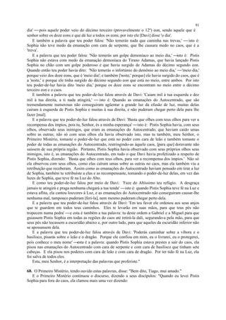 dia'  pois aquele poder veio do décimo terceiro (provavelmente o 12º) eon, sendo aquele que é
senhor sobre os doze eons e que dá luz a todos os eons; por isto ele [Davi] disse 'o dia'.
E também a palavra que teu poder falou: 'Não temerás nada que caminha nas trevas,'  isto é:
Sophia não teve medo da emanação com cara de serpente, que lhe causara medo no caos, que é a
'treva'.
E a palavra que teu poder falou: 'Não temerás um golpe demoníaco ao meio dia,' isto é: Pistis
Sophia não estava com medo da emanação demoníaca do Tirano Adamas, que havia lançado Pistis
Sophia no chão com um golpe poderoso e que havia surgido de Adamas do décimo segundo eon.
Quando então teu poder havia dito: 'Não temerás o infortúnio do demônio ao meio dia,' 'meio dia,'
porque veio dos doze eons, que é 'meio dia'; e também ['noite,' porque] ele havia surgido do caos, que é
a 'noite,' e porque ele tinha surgido do décimo segundo eon que está no meio, entre ambos. Por isto
teu poder-de-luz havia dito 'meio dia,' porque os doze eons se encontram no meio entre o décimo
terceiro eon e o caos.
E também a palavra que teu poder-de-luz falou através de Davi: 'Caiam mil à tua esquerda e dez
mil à tua direita, a ti nada atingirá,'  isto é: Quando as emanações do Autocentrado, que são
tremendamente numerosas não conseguiram agüentar a grande luz da efusão de luz, muitas delas
cairam à esquerda de Pistis Sophia e muitas à sua direita, e não puderam chegar perto dela para lhe
fazer [mal].
E a palavra que teu poder-de-luz falou através de Davi: 'Basta que olhes com teus olhos para ver a
recompensa dos ímpios, pois tu, Senhor, és a minha esperança' isto é: Pistis Sophia havia, com seus
olhos, observado seus inimigos, que eram as emanações do Autocentrado, que haviam caído umas
sobre as outras; não só com seus olhos ela havia observado isto, mas tu também, meu Senhor, o
Primeiro Mistério, tomaste o poder-de-luz que está no poder com cara de leão e também tomaste o
poder de todas as emanações do Autocentrado, restringindo-as àquele caos, [para que] doravante não
saíssem de sua própria região. Portanto, Pistis Sophia havia observado com seus próprios olhos seus
inimigos, isto é, as emanações do Autocentrado, em tudo o que Davi havia profetizado a respeito de
Pistis Sophia, dizendo: 'Basta que olhes com teus olhos, para ver a recompensa dos ímpios.' Não só
ela observou com seus olhos, como elas caíram umas sobre as outras no caos, mas ela também viu a
retribuição que receberam. Assim como as emanações do Autocentrado haviam pensado em tirar a luz
de Sophia, também tu retribuíste a elas e as recompensaste, tomando o poder-de-luz delas, em vez das
luzes de Sophia, que teve fé na Luz do Alto.
E como teu poder-de-luz falou por meio de Davi: 'Faze do Altíssimo teu refúgio. A desgraça
jamais te atingirá e praga nenhuma chegará a tua tenda' isto é: quando Pistis Sophia teve fé na Luz e
estava aflita, ela cantou louvores à Luz, e as emanações do Autocentrado não conseguiram causar-lhe
nenhuma mal, tampouco puderam [feri-la], nem mesmo puderam chegar perto dela.
E a palavra que teu poder-de-luz falou através de Davi: 'Em teu favor ele ordenou aos seus anjos
que te guardem em todos teus caminhos. Eles te levarão em suas mãos, para que teus pés não
tropecem numa pedra' e esta é também a tua palavra: tu deste ordem a Gabriel e a Miguel para que
guiassem Pistis Sophia em todas as regiões do caos até retirá-la dali, segurando-a pela mão, para que
seus pés não tocassem a escuridão abaixo e, por outro lado, para que aqueles da escuridão inferior não
se apossassem dela.
E a palavra que teu poder-de-luz falou através de Davi: 'Poderás caminhar sobre a víbora e o
basilisco, pisarás sobre o leão e o dragão. Porque ele confiou em mim, eu o livrarei, eu o protegerei,
pois conhece o meu nome' esta é a palavra: quando Pistis Sophia estava prestes a sair do caos, ela
pisou nas emanações do Autocentrado com cara de serpente e com cara de basilisco que tinham sete
cabeças. E ela pisou nos poderes com cara de leão e com cara de dragão. Por ter tido fé na Luz, ela
foi salva de todos eles.
Esta, meu Senhor, é a interpretação das palavras que proferiste."
68. O Primeiro Mistério, tendo ouvido estas palavras, disse: "Bem dito, Tiago, mui amado."
E o Primeiro Mistério continuou o discurso, dizendo a seus discípulos: "Quando eu levei Pistis
Sophia para fora do caos, ela clamou mais uma vez dizendo:
91
 