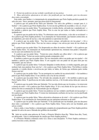 8. Tormei-me poderoso em tua verdade e purificado em tua justiça.
9. Meus adversários afastaram-se de mim e fui justificado por tua bondade, pois teu descanso
dura toda a eternidade.
Esta então, meu Senhor, é a interpretação do arrependimento que Pistis Sophia proferiu quando foi
salva do caos. Ouve, portanto, para que possa dizê-lo francamente.
A palavra que teu poder-de-luz falou por Salomão: 'Fui salva dos grilhões e escapei para ti, ó
Senhor' foi a palavra que Pistis Sophia disse: 'Livrei-me dos grilhões da escuridão e vim a ti, ó Luz'.
E a palavra que teu poder falou: 'Tu permaneceste à minha direita, salvando-me e ajudando-me' 
foi também a palavra que Pistis Sophia falou: 'Pois tu eras luz por todos os lados, salvando-me e
ajudando-me'.
E a palavra que teu poder-de-luz falou: 'Tu obstruístes meus adversários, e eles não se revelaram' 
foi a palavra que Pistis Sophia proferiu: 'E as emanações do Autocentrado, que lutaram contra mim, tu
as impedistes, por meio de tua luz, e elas não puderam se aproximar de mim.
E a palavra que teu poder falou: 'Tua face estava comigo, salvando-me em tua graça'  foi a
palavra que Pistis Sophia falou: 'Pois tua luz estava comigo e me salvou por meio de tua efusão de
luz'.
E a palavra que teu poder falou: 'Fui desprezada aos olhos de muitos e banida' foi a palavra que
Pistis Sophia falou: 'As emanações do Autocentrado oprimiram-me, tomaram meu poder e lançaram-
me no caos sem nenhuma luz em mim'.
E a palavra que teu poder falou: 'Tornei-me como chumbo aos olhos deles' foi a palavra que
Pistis Sophia falou: 'Tornei-me assim matéria pesada comparada a eles'.
E também a palavra que teu poder falou: 'Por teu intermédio obtive um poder que me ajudou' foi
também a palavra que Pistis Sophia falou: 'E em seguida veio um poder de luz para mim por teu
intermédio, que me salvou'.
E a palavra que teu poder falou: 'Colocaste lâmpadas à minha direita e à minha esquerda, para que
nenhum lado meu pudesse ficar sem luz' foi a palavra que Pistis Sophia falou: 'Ela brilhou à minha
esquerda e à minha direita e envolveu-me por todos os lados, de forma que nenhuma parte minha
ficasse sem luz'.
E a palavra que teu poder falou: 'Tu me protegeste na sombra de tua misericórdia' foi também a
palavra que Pistis Sophia falou: 'E me cobriste com a luz de tua corrente'.
E a palavra que teu poder falou: ‘Fui aliviado das camadas de pele' foi também a palavra que
Pistis Sophia falou: 'E purificou-me de todas matérias nocivas, e fui levada acima delas por causa de
tua luz'.
E a palavra que teu poder falou por Salomão: 'Foi tua mão direita que me levantou, e tu removeste
a doença de mim' foi a palavra que Pistis Sophia falou: 'E foi a tua efusão de luz que me elevou e
retirou de mim as emanações do Autocentrado que me afligiam'.
E a palavra que teu poder falou: 'Tornei-me poderoso em tua verdade e purificado em tua justiça' 
foi a palavra que Pistis Sophia disse: 'E tornei-me inteiramente confiante em tua luz e na luz purificada
em tua efusão'.
E a palavra que teu poder falou: 'Meus adversários afastaram-se de mim' foi a palavra que Pistis
Sophia disse: 'E as emanações do Autocentrado que me oprimiam retiraram-se de mim'.
E a palavra que teu poder falou por Salomão: 'E fui justificado por tua bondade, pois teu descanso
dura toda a eternidade'  foi a palavra que Pistis Sophia falou: 'Estou salva em tua bondade, pois
salvas a todos'.
Esta é, então, ó meu Senhor, a interpretação completa do arrependimento que Pistis Sophia proferiu
quando foi salva do caos e liberada dos grilhões da escuridão."
70. Após ter ouvido estas palavras de Tomé, o Primeiro Mistério disse-lhe: "Muito bem dito, Tomé,
ser abençoado. Esta é a interpretação da canção que Pistis Sophia proferiu."
E o Primeiro Mistério continuou outra vez e disse a seus discípulos: "E Pistis Sophia continuou e
cantou louvores a mim, dizendo:
93
 