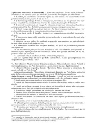 Sophia canta outra canção de louvor (a 18ª). 1. Canto uma canção a ti. Por tua ordem fui levada
até abaixo do eon superior, aquele que está acima, e levaste-me até as regiões que estão abaixo.
2. E também por tua ordem me salvaste das regiões que estão abaixo, e por teu intermédio levaste
para lá a matéria de meus poderes de luz, que eu vi.
3. E dispersaste para longe de mim as emanações do Autocentrado que me oprimiam e me eram
hostis, e concedeste-me autoridade para livrar-me das cadeias das emanações de Adamas.301
4. E golpeaste o basilisco de sete cabeças302
e o lançaste fora por meu intermédio, colocando-me
acima de sua matéria. Tu o destruíste, para que sua semente não mais pudesse se erguer.
5. E ficaste comigo, dando-me poder em tudo isto. Tua luz me cercou em todas as regiões, e por
teu intermédio tornaste todas as emanações do Autocentrado impotentes.
6. Porque tiraste o poder de luz delas e tornaste reto o meu caminho, para conduzir-me para fora
do caos.
7. E removeste-me da escuridão material e retiraste delas todos os meus poderes, dos quais a luz
havia sido retirada.
8. Colocaste em meus poderes luz purificada, e para todos meus membros, nos quais não havia
luz, concedeste luz purificada da Luz do Alto.
9. E tornaste reto o caminho para eles [meus membros], e a luz de tua face tornou-se para mim
vida imperecível.
10. Tu me conduziste para fora do caos, da região do caos e do extermínio, para que todas as
matérias daquela região pudessem ser descartadas e todos meus poderes renovados em tua luz,
ficando a tua luz em todos eles.
11. Depositaste a luz de tua efusão em mim e tornei-me luz purificada.
Essa foi a segunda canção de louvor que Pistis Sophia entoou. Aquele que compreendeu esse
arrependimento que se adiante e fale."
71. Após o Primeiro Mistério terminar de dizer estas palavras, Matias se adiantou e disse: "Entendi a
interpretação da canção que Pistis Sophia entoou. Assim, permite-me que a diga francamente."
E o Primeiro Mistério respondeu, dizendo: "Permito-te, Matias, apresentar a interpretação da
canção proferida por Pistis Sophia."
Matias continuou, dizendo: "Com relação à interpretação da canção que Pistis Sophia cantou, teu
poder-de-luz, outrora, profetizou a seu respeito, por meio da Ode de Salomão, desta forma:
Matias interpreta a canção de Sophia das Odes de Salomão. 1. Aquele que me levou para baixo das
regiões superiores que estão acima, levou-me para cima das regiões das profundezas abaixo.
2. Aquele, então, que venceu aqueles no meio ensinou-me a respeito deles.
3. Aquele que dispersou meus inimigos e adversários concedeu-me poder sobre as cadeias, para
abri-las.
4. Aquele que golpeou a serpente de sete cabeças por intermédio de minhas mãos colocou-me
acima de suas raízes, para que eu pudesse exterminar sua semente.
5. E tu estiveste comigo, ajudando-me; em todas regiões teu nome cercava-me.
6. Tua mão direita destruiu o veneno do difamador; tua mão abriu o caminho para teus fiéis.
7. Tu os liberaste das tumbas e os removeste do meio dos cadáveres.
8. Tomaste ossos mortos e os cobriste com um corpo, e para aqueles que não se mexiam deste a
energia da vida.
9. Teu caminho tornou-se indestrutível e tua face [também].
10. Deixaste que teu eon fosse destruído, para que todas as coisas pudessem ser dissolvidas e
renovadas e tua luz se tornasse uma fundação para todas estas coisas.
11. Acumulaste tuas riquezas sobre eles, e elas tornaram-se uma habitação sagrada.
Esta, então, meu Senhor, é a interpretação da canção de Pistis Sophia. Ouve, portanto, para que eu
possa dizê-la abertamente.
301
As emanações do Autocentrado, sendo de natureza mental, incluiriam a ambição, o orgulho, a vaidade; enquanto as
emanações de Adamas são de natureza astral, como a raiva, o ódio, a sensualidade, a preguiça, etc.
302
Possivelmente o egoísmo, que assume diversas formas (daí ter 7 cabeças).
94
 