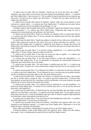 "A palavra que teu poder falou por Salomão: 'Aquele que me levou para baixo das regiões
superiores, que estão acima, levou-me para cima das regiões das profundezas abaixo' é a palavra
que Pistis Sophia falou: 'Canto louvores a ti. Por tua ordem levaste-me para baixo do eon superior que
está acima, e levaste-me até as regiões que estão abaixo. E também por tua ordem salvaste-me das
regiões que estão abaixo'.
E a palavra que teu poder falou através de Salomão: 'Aquele, então, que venceu aqueles no meio
ensinou-me a respeito deles' é a palavra que Pistis Sophia disse: 'E também por tua ordem fizeste
com que a matéria no meio do meu poder fosse purificada, e vi isto'.
E também a palavra que teu poder falou através de Salomão: 'Aquele que dispersou meus inimigos
e meus adversários'  é a palavra que Pistis Sophia disse: 'Dispersaste para longe de mim as
emanações do Autocentrado que me oprimiam e me eram hostis'.
E a palavra que teu poder falou: 'Quem me concedeu sua sabedoria sobre as cadeias para abri-las'
é a palavra que Pistis Sophia disse: 'E ele me concedeu sua sabedoria para livrar-me dos grilhões
daquelas emanações'.
E a palavra que teu poder falou: 'Aquele que golpeou a serpente de sete cabeças por intermédio de
minhas mãos colocou-me acima de suas raízes, para que eu possa exterminar sua semente'  é a
palavra que Pistis Sophia disse: 'E golpeaste a serpente de sete cabeças e a lançaste fora através de
minhas mãos, colocando-me acima de sua matéria. Tu a destruíste, para que sua semente não possa se
erguer doravante'.
E a palavra que teu poder falou: 'E tu estiveste comigo, ajudando-me'  é a palavra que Pistis
Sophia disse: 'E ficaste comigo, dando-me poder em tudo isto'.
E a palavra que teu poder falou: 'E teu nome me cercou em todas as regiões'  é a palavra que
Pistis Sophia disse: 'E tua luz me cercou em todas suas regiões'.
E a palavra que teu poder falou: 'E tua mão direita destruiu o veneno dos difamadores'  é a
palavra que Pistis Sophia disse: 'E por teu intermédio as emanações do Autocentrado tornaram-se
impotentes, pois tiraste delas a luz de seu poder'.
E a palavra que teu poder falou: 'Tua mão limpou o caminho para teus fiéis'  é a palavra que
Pistis Sophia disse: 'Tornaste reto o meu caminho para conduzir-me para fora do caos, porque tive fé
em ti'.
E a palavra que teu poder falou: 'Tu os liberaste das tumbas e os removeste do meio dos cadáveres'
é a palavra que Pistis Sophia disse: 'Tu me libertaste do caos e me removeste da escuridão material,
que são as emanações escuras que estão no caos, das quais retiraste sua luz'.
E a palavra que teu poder falou: 'Tomaste ossos mortos e os cobriste com um corpo, e para aqueles
que não se mexiam deste a energia da vida' é a palavra que Pistis Sophia disse: 'E tomaste todos
meus poderes em que não havia luz e concedeste a eles luz purificada, e aos meus membros, nos quais
nenhuma luz se movia, deste luz-da-vida de tuas Alturas'.
E a palavra que teu poder falou: 'Teu caminho tornou-se indestrutível, e tua face [também] é a
palavra que Pistis Sophia disse: 'E tornaste reto teu caminho para mim, e a luz de tua face tornou-se
para mim a vida imperecível'.
E a palavra que teu poder falou: 'Tu deixaste que teu eon fosse destruído, para que todas as coisas
pudessem ser dissolvidas e renovadas' é a palavra que Pistis Sophia disse: 'Tu me guiaste com teu
poder para cima do caos e acima da decadência, para que todas as matérias naquela região pudessem
ser dissolvidas e todos meus poderes renovados na Luz'.
E a palavra que teu poder falou: 'E tua luz [tornou-se] uma fundação para todos eles' é a palavra
que Pistis Sophia disse: 'E tua luz ficou em todos eles'.
E a palavra que teu poder-de-luz falou por Salomão: 'Acumulaste tuas riquezas sobre eles e elas
tornaram-se uma habitação sagrada' é a palavra que Pistis Sophia disse: 'Depositaste a luz de tua
efusão em mim, e tornei-me luz purificada'.
Esta é, então, meu Senhor, a interpretação da canção de louvor que Pistis Sophia cantou."
O Primeiro Mistério, tendo ouvido Matias dizer estas palavras, disse: "Muito bem dito, Matias,
meu amado. Esta é a interpretação da canção de louvor que Pistis Sophia cantou."
95
 