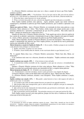 E o Primeiro Mistério continuou mais uma vez e disse a canção de louvor que Pistis Sophia
continou a proferir:
Sophia continua a cantar. (19ª). 1. Vou declarar: Tu és a Luz que está no Alto, pois ela me salvou e
me levou a ti, e não deixaste as emanações do Autocentrado, que me são hostís, tomarem minha luz.
2. Ó Luz das luzes, canto louvores a ti; tu me salvaste.
3. Ó Luz, tu tiraste meu poder do caos, salvaste-me daqueles que desceram para a escuridão.
Pistis Sophia também proferiu estas palavras. Agora, portanto, aquele cuja mente tornou-se
compreensiva, entendendo as palavras que Pistis Sophia pronunciou, que se adiante e apresente a sua
solução."
Maria tem medo de Pedro. Após o Primeiro Mistério, ter terminado de dizer estas palavras a seus
discípulos, Maria adiantou-se e falou: "Meu Senhor, minha mente está sempre pronta para a todo
momento adiantar-me e apresentar a interpretação do que ela (P.S.) proferiu. Mas tenho medo de
Pedro,303
porque ele ameaçou-me e odeia nosso sexo."
Quando ela falou isto, o Primeiro Mistério disse-lhe: "Todo aquele que estiver cheio do espírito de
luz, a ponto de se adiantar e apresentar a interpretação do que eu digo, ninguém será capaz de impedi-
lo. Assim, ó Maria, apresenta a interpretação das palavras que Pistis Sophia proferiu."
Então, Maria respondeu, dizendo ao Primeiro Mistério, em meio dos discípulos: "Meu Senhor, com
relação à interpretação das palavras que Pistis Sophia proferiu, teu poder-de-luz havia profetizado,
outrora, por intermédio de Davi, assim:
Maria interpreta a canção de Sophia do Salmo 29. 1. Eu te exalto, ó Senhor, porque tu me recebeste
e não deixaste meus inimigos se rirem de mim.
2. Senhor, meu Deus, eu gritei a ti e me curaste.
3. Ó Senhor, tiraste minha alma do Amente, tu me reavivaste dentre os que baixam à cova."
73. E, quando Maria disse isso, o Primeiro Mistério acrescentou: "Muito bem dito, Maria, ser
abençoado."
E ele continuou mais uma vez o discurso, dizendo aos discípulos: "Sophia continuou esta canção
dizendo:
Sophia continua sua canção. (20ª). 1. A Luz tornou-se meu salvador.
2. E transformou minha escuridão em luz, rasgando o caos que me cercava e circundando-me
com luz.' "
Quando o Primeiro Mistério terminou de dizer estas palavras, Marta adiantou-se e disse: "Meu
Senhor, teu poder havia profetizado outrora, por intermédio de Davi, a respeito destas palavras:
Marta interpreta do Salmo 29. 10. O Senhor veio em meu auxílio!
11. Transformaste o meu luto em dança, tiraste o pano grosseiro e me cingiste de alegria.
O Primeiro Mistério, tendo ouvido Marta falar essas palavras, disse: "Muito bem dito, Marta."
E o Primeiro Mistério continuou, dizendo a seus discípulos: "Pistis Sophia continuou a canção,
dizendo:
Sophia continua sua canção. (21ª). 1. Meu poder, canta louvores à Luz e não esquece de todos os
poderes que a Luz te concedeu.
2. E os poderes que estão em mim cantam louvores ao nome de seu sagrado mistério,
3. Que perdoa todas tuas transgressões, que te salva de todas as aflições com que as emanações
do Autocentrado te oprimiram;
4. Que salvou tua luz das emanações do Autocentrado, que pertencem a destruição. Que, em sua
compaixão, te coroou com luz até te salvar;
5. Que te preencheu com luz purificada. Teu princípio renovar-se-á como um invisível do Alto.
Pistis Sophia cantou louvores com estas palavras, porque ela fora salva e lembrou-se de todas as
coisas que eu havia feito para ela."
303
Os personagens da estória de Sophia simbolizam aspectos da mente. Simão Pedro, chamado por Jesus de Pedra
(Κ η φ α σ ) , simboliza a rigidez, dureza de coração e insensibilidade características do reino mineral, em oposição a
Madalena, que simboliza a abrangência e flexibilidade da Sabedoria Universal.
96
 