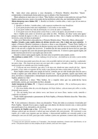 74. Após dizer estas palavras a seus discípulos, o Primeiro Mistério disse-lhes: "Quem
compreendeu a interpretação destas palavras que se adiante e fale francamente."
Maria adiantou-se mais uma vez e disse: "Meu Senhor, com relação a estas palavras com que Pistis
Sophia cantou louvores, assim o teu poder-de-luz profetizou sobre elas, por intermédio de Davi:
Maria interpreta com o Salmo 102. 1. Bendize ao Senhor, ó minha alma, e tudo o que há em mim ao
seu nome santo!
2. Bendize ao Senhor, ó minha alma, e não esqueças nenhum dos seus benefícios.
3. É ele quem perdoa todas tuas iniqüidades e cura todos os teus males.
4. É ele quem redime tua vida da destruição e te coroa de amor e compaixão.
5. É ele quem sacia teu desejo pelas coisas boas e, como a da águia, tua juventude se renova.
Isto é: Sophia será como os invisíveis que estão no Alto. Portanto, ele disse 'como uma águia,'
porque a morada da águia é o alto, e os invisíveis estão no Alto. Isto é, Sophia vai brilhar como os
invisíveis, como ela fazia no princípio."
Após ouvir Maria dizer estas palavras, o Primeiro Mistério disse: "Bem dito, Maria, abençoada."
Sophia é levada a uma região abaixo do décimo terceiro eon e lhe é dado um novo mistério. A
seguir o Primeiro Mistério continuou o discurso e disse a seus discípulos: "Tomei Pistis Sophia e a
conduzi a uma região que está abaixo do décimo terceiro eon e dei-lhe um novo mistério da Luz304
que
não é o do seu eon, a região dos invisíveis. E também lhe dei uma canção de louvor da Luz, para que
doravante os regentes dos eons não possam [prevalecer] contra ela. E removi-a para aquela região, até
poder retornar para levá-la à sua região que está no alto.
Quando a removi para aquela região, ela mais uma vez proferiu uma canção, assim:
Ela continua a cantar (22ª). 1. Com confiança tive fé na Luz; ela lembrou-se de mim e ouviu minha
canção.
2. Ela levou meu poder para fora do caos e da escuridão inferior de toda a matéria, conduzindo-
me para cima. Ela removeu-me para um eon mais alto e seguro, elevado e firme. Ela colocou-me
numa posição no caminho que leva à minha região.
3. E deu-me um novo mistério, que não é o do meu eon, dando-me uma canção da Luz. Agora,
portanto, ó Luz, todos os regentes da luz verão o que fizeste por mim e terão temor e fé na Luz.
Pistis Sophia cantou então esta canção de louvor, contente por ter sido levada para fora do caos e
levada a regiões que estão abaixo do décimo terceiro eon. Agora, portanto, aquele cuja mente está
ativa, de forma a compreender a interpretação do pensamento da canção de louvor proferida por Pistis
Sophia, adiante-se e fale.”
André adiantou-se e disse: "Meu Senhor, foi a respeito disto que teu poder-de-luz havia
profetizado, outrora, por intermédio de Davi, dizendo:
André interpreta do Salmo 39. 1. Esperei ansiosamente pelo Senhor. Ele se inclinou para mim e
ouviu a minha súplica.
2. Ele tirou minha alma da cova da desgraça, do brejo lodoso; colocou meus pés sobre a rocha,
firmando meus passos.
3. Pôs em minha boca um cântico novo, um louvor ao nosso Deus; muitos verão, temerão e
confiarão no Senhor."
Tendo André apresentado o pensamento de Pistis Sophia, o Primeiro Mistério disse-lhe: "Bem dito,
André, abençoado."
75. E ele continuou o discurso e disse aos discípulos: "Estas são todas as aventuras vivenciadas por
Pistis Sophia. Quando levei-a para a região que está abaixo do décimo terceiro eon, e estava pronto
para partir para a Luz, deixando-a, ela me disse:
A conversa de Sophia com a Luz. Ó Luz das luzes, tu irás para a Luz e me deixarás. O Tirano
Adamas saberá que me deixaste e saberá que meu salvador não está presente. Ele retornará a esta
região, ele e todos seus regentes que me odeiam, e Autocentrado também vai conceder poder a sua
emanação com cara de leão, para que todos venham e juntos me oprimam e tomem toda a minha luz,
304
Começa um novo processo iniciático (a 5ª Iniciação). Esta Iniciação transforma o homem num super-homem, ou ser
divino. Este processo parece ser mais complexo do que os demais, como será visto a seguir.
97
 