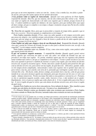 para que eu me torne impotente e outra vez sem luz. Assim, ó Luz e minha Luz, tira deles o poder
de sua luz, para que não sejam capazes de me oprimir doravante.
A Luz promete vedar as regiões do Autocentrado. Quando ouvi estas palavras de Pistis Sophia,
respondi-lhe dizendo: Meu Pai, que me emanou, não me deu ordem para lhes retirar a luz. Porém,
vou vedar as regiões do Autocentrado e de todos seus regentes que te odeiam, porque tiveste fé na
Luz. E vedarei também as regiões de Adamas e de seus regentes, para que nenhum deles seja capaz
de lutar contigo, até que se complete o seu tempo e chegue o momento em que meu Pai me dê a ordem
para retirar-lhes a luz.
76. Disse-lhe em seguida: Ouve, para que te possa falar a respeito do tempo deles, quando o que te
disse vier a ocorrer. Ocorrerá quando se completarem os três tempos.305
Pistis Sophia respondeu dizendo: Ó Luz, como vou saber quando os três tempos ocorrerão, para
que possa me alegrar e me rejubilar porque está próxima a hora para me levares à minha região, e
para que nela me alegre por ter chegado a hora de tirares o poder-de-luz de todos aqueles que me
odeiam,306
porque tive fé em tua luz?
Como Sophia vai saber que chegou a hora de sua libertação final. Respondi-lhe dizendo: Quando
vires que o portal do Tesouro da Grande Luz que se abre para o décimo terceiro eon, ou seja, o da
esquerda307
, os três tempos estarão completos.
Pistis Sophia respondeu outra vez, dizendo: Ó Luz, como estou nesta região, como poderei saber
que aquele portal está aberto?
O que vai acontecer naquele momento. E respondi-lhe dizendo: Quando aquele portal estiver
aberto, aqueles que estiverem em todos os eons vão saber, em virtude da Grande Luz que vai
prevalecer em todas suas regiões. Vê, porém, estabeleci agora que eles (os regentes) não poderão
tentar nenhum mal contra ti, até que se completem os três tempos. E terás o poder de descer aos seus
doze eons quando te aprouver e também de retornar e ir para a tua região, que está abaixo do décimo
terceiro eon, na qual te encontras agora. Porém, não terás o poder de passar pelo portal do Alto que
está no décimo terceiro eon, para entrar em tua região, da qual desceste. Além disso, quando, então,
os três tempos forem completados, Autocentrado e todos seus regentes vão te oprimir mais uma vez
para retirar a tua luz, pois estarão com raiva de ti, pensando que restringiste o poder dele no caos e
retiraste-lhe a luz. Ele ficará, então, furioso contigo, procurando tirar a tua luz, a fim de que possa
mandá-la ao caos para alcançar aquela sua emanação, para que ela possa sair do caos e ir até a sua
região. Adamas tentará isto. Porém vou tomar-lhe todos os teus poderes e retorná-los a ti. Portanto,
se eles te oprimirem naquela ocasião, canta, então, louvores à Luz, e não tardarei em te ajudar.
Rapidamente, virei a ti para as regiões que estão abaixo de ti. E irei a região deles para tirar-lhes a
luz. E virei à região da qual te retirei, que está abaixo do décimo terceiro eon, até te levar à região
da qual vieste.
Quando Pistis Sophia me ouviu dizer estas palavras, ficou radiante de alegria. Mas, transferi-a para
a região que está abaixo do décimo terceiro eon. Fui para a Luz, abandonando-a308
."
E o Primeiro Mistério contou aos discípulos todas estas aventuras que ocorreram a Pistis Sophia.
Ele estava sentado no Monte das Oliveiras, narrando todas estas aventuras em meio aos discípulos.
305
Os três tempos são as três grandes eras, ou rondas, que faltam para terminar o atual período de manifestação (atualmente
estamos na quarta ronda). Quando terminarem os 'três tempos', toda a humanidade terá alcançado a perfeição. No entanto,
esta realização espiritual pode ser alcançada a qualquer momento por indivíduos santos e dedicados à busca da verdade.
Visto sobre outro prisma, poderia ser considerado como uma referência ao passado, presente e futuro, que se 'completam'
para o iniciado supremo quando o portal do Tesouro de Luz se abre para a região da esquerda do plano Psíquico,
estabelecendo a ponte, ou antakarana, entre o mental superior e o inferior. Com isto fica estabelecida a continuidade de
consciência para o Iniciado, que não mais é limitado pelo tempo, pois agora vive no eterno.
306
Não se trata de um pedido de vingança: P.S. viu a Luz, recebeu a gnosis, e agora sabe da unidade de todas as almas.
Portanto, movida pela compaixão, deseja que as paixões materiais e os vícios da mente impura (as emanação do
Autocentrado) não mais possam oprimir as almas no mundo.
307
Uma aparente referência ao antakarana, a ponte entre o mental superior e o inferior, que abre a visão espiritual de forma
permanente, concedendo a continuidade de consciência.
308
Parece estranho o abandono de P.S. No entanto, é mais um indício de que está em curso o último período crítico antes da
sua libertação definitiva. Esse período é chamado pelos místicos de "A noite escura da alma," quando o postulante sente-se
abandonado por todos, até mesmo por Deus, estando sujeito a uma série de tormentos psíquicos.
98
 