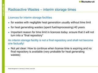 www.oeko.de
Radioactive Wastes – interim storage times
Licences for interim storage facilities
● for wastes with negligible heat generation usually without time limit
● for heat generating wastes (spent fuel/reprocessing) 40 years
● Important reason for time limit in licences today: ensure that it will not
turn into a “final repository”
An interim storage facility is not a final repository and shall not become
one factually!
● Not yet clear: How to continue when license time is expiring and no
final repository is available (very probable for heat generating
wastes)
Waste Management in Germany│C.Pistner│June 2016
 