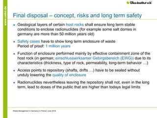 www.oeko.de
Final disposal – concept, risks and long term safety
● Geological layers of certain host rocks shall ensure long term stable
conditions to enclose radionuclides (for example some salt domes in
germany are more than 50 million years old)
● Safety cases have to show long term enclosure of waste
Period of proof: 1 million years
● Function of enclosure performed mainly by effective containment zone of the
host rock (in german: einschlusswirksamer Gebirgsbereich (EWG)) due to its
characteristics (thickness, type of rock, permeability, long-term behavior …)
● Access points to repository (shafts, drifts …) have to be sealed without
unduly lowering the quality of enclosure
● Radionuclides nevertheless leaving the repository shall not, even in the long
term, lead to doses of the public that are higher than todays legal limits
Waste Management in Germany│C.Pistner│June 2016
 