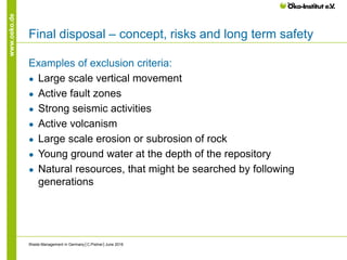 www.oeko.de
Final disposal – concept, risks and long term safety
Examples of exclusion criteria:
● Large scale vertical movement
● Active fault zones
● Strong seismic activities
● Active volcanism
● Large scale erosion or subrosion of rock
● Young ground water at the depth of the repository
● Natural resources, that might be searched by following
generations
Waste Management in Germany│C.Pistner│June 2016
 