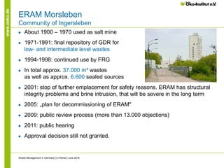 www.oeko.de
ERAM Morsleben
Community of Ingersleben
● About 1900 – 1970 used as salt mine
● 1971-1991: final repository of GDR for
low- and intermediate level wastes
● 1994-1998: continued use by FRG
● In total approx. 37.000 m³ wastes
as well as approx. 6.600 sealed sources
● 2001: stop of further emplacement for safety reasons. ERAM has structural
integrity problems and brine intrusion, that will be severe in the long term
● 2005: „plan for decommissioning of ERAM"
● 2009: public review process (more than 13.000 objections)
● 2011: public hearing
● Approval decision still not granted.
Waste Management in Germany│C.Pistner│June 2016
 