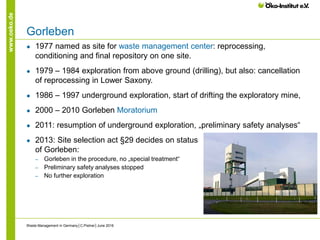 www.oeko.de
Gorleben
● 1977 named as site for waste management center: reprocessing,
conditioning and final repository on one site.
● 1979 – 1984 exploration from above ground (drilling), but also: cancellation
of reprocessing in Lower Saxony.
● 1986 – 1997 underground exploration, start of drifting the exploratory mine,
● 2000 – 2010 Gorleben Moratorium
● 2011: resumption of underground exploration, „preliminary safety analyses“
● 2013: Site selection act §29 decides on status
of Gorleben:
‒ Gorleben in the procedure, no „special treatment“
‒ Preliminary safety analyses stopped
‒ No further exploration
Waste Management in Germany│C.Pistner│June 2016
 