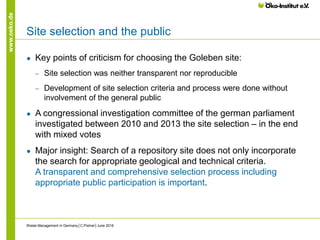 www.oeko.de
Site selection and the public
● Key points of criticism for choosing the Goleben site:
‒ Site selection was neither transparent nor reproducible
‒ Development of site selection criteria and process were done without
involvement of the general public
● A congressional investigation committee of the german parliament
investigated between 2010 and 2013 the site selection – in the end
with mixed votes
● Major insight: Search of a repository site does not only incorporate
the search for appropriate geological and technical criteria.
A transparent and comprehensive selection process including
appropriate public participation is important.
Waste Management in Germany│C.Pistner│June 2016
 