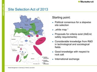 www.oeko.de
Site Selection Act of 2013
Starting point:
● Political consensus for a stepwise
site selection
● „white map “
● Proposals for criteria exist (AkEnd;
safety requirements)
● Considerable knowledge from R&D
in technological and sociological
fields
● Good knowledge with respect to
rock salt
● International exchange
Waste Management in Germany│C.Pistner│June 2016
Öko-Institut 2014
 