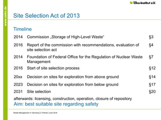 www.oeko.de
Site Selection Act of 2013
Timeline
Waste Management in Germany│C.Pistner│June 2016
2014 Commission „Storage of High-Level Waste“ §3
2016 Report of the commission with recommendations, evaluation of
site selection act
§4
2014 Foundation of Federal Office for the Regulation of Nuclear Waste
Management
§7
2016 Start of site selection process §12
20xx Decision on sites for exploration from above ground §14
2023 Decision on sites for exploration from below ground §17
2031 Site selection §20
afterwards: licensing, construction, operation, closure of repository
Aim: best suitable site regarding safety
 