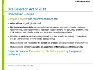 www.oeko.de
Site Selection Act of 2013
Commission – duties
Compile a report with recommendations for:
● Alternatives to geologic disposal.
● Decision fundamentals such as safety requirements, exclusion criteria, minimum
requirements, geological criteria, host rock specific criteria for salt, clay, cristallin, host
rock independant criteria, social and technical consideration criteria
● Criteria for fault correction during site selction, but also for repository conceptional
design (retrievability, recoverability, detectablility)
● Requirements with respect to the selection process and examination of alternatives
● Requirements concerning public engagement, information and transparency
Report is basis for Evaluation of Site Selection Act by the german
parliament.
Waste Management in Germany│C.Pistner│June 2016
 