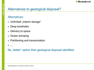 www.oeko.de
Alternatives to geological disposal?
Alternatives:
● Unlimited „interim storage“
● Deep boreholes
● Delivery to space
● Ocean dumping
● Partitioning and transmutation
● …
No „better“ option than geological disposal identified
Waste Management in Germany│C.Pistner│June 2016
 