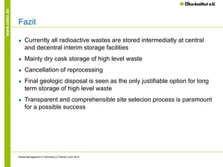 www.oeko.de
Fazit
● Currently all radioactive wastes are stored intermediatly at central
and decentral interim storage facilities
● Mainly dry cask storage of high level waste
● Cancellation of reprocessing
● Final geologic disposal is seen as the only justifiable option for long
term storage of high level waste
● Transparent and comprehensible site selecion process is paramount
for a possible success
Waste Management in Germany│C.Pistner│June 2016
 