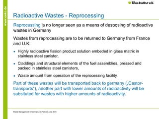 www.oeko.de
Radioactive Wastes - Reprocessing
Reprocessing is no longer seen as a means of desposing of radioactive
wastes in Germany
Wastes from reprocessing are to be returned to Germany from France
and U.K:
● Highly radioactive fission product solution embeded in glass matrix in
stainless steel canister,
● Claddings and structural elements of the fuel assemblies, pressed and
packed in stainless steel canisters,
● Waste amount from operation of the reprocessing facility
Part of these wastes will be transported back to germany („Castor-
transports“), another part with lower amounts of radioactivity will be
subsituted for wastes with higher amounts of radioactivity.
Waste Management in Germany│C.Pistner│June 2016
 