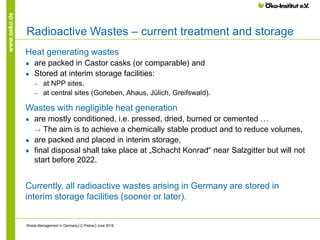 www.oeko.de
Radioactive Wastes – current treatment and storage
Heat generating wastes
● are packed in Castor casks (or comparable) and
● Stored at interim storage facilities:
‒ at NPP sites,
‒ at central sites (Gorleben, Ahaus, Jülich, Greifswald).
Wastes with negligible heat generation
● are mostly conditioned, i.e. pressed, dried, burned or cemented …
→ The aim is to achieve a chemically stable product and to reduce volumes,
● are packed and placed in interim storage,
● final disposal shall take place at „Schacht Konrad“ near Salzgitter but will not
start before 2022.
Currently, all radioactive wastes arising in Germany are stored in
interim storage facilities (sooner or later).
Waste Management in Germany│C.Pistner│June 2016
 