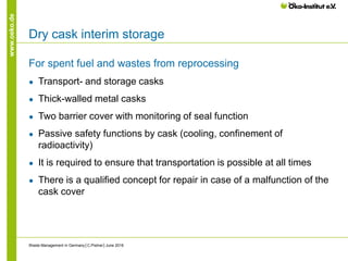 www.oeko.de
Dry cask interim storage
For spent fuel and wastes from reprocessing
● Transport- and storage casks
● Thick-walled metal casks
● Two barrier cover with monitoring of seal function
● Passive safety functions by cask (cooling, confinement of
radioactivity)
● It is required to ensure that transportation is possible at all times
● There is a qualified concept for repair in case of a malfunction of the
cask cover
Waste Management in Germany│C.Pistner│June 2016
 