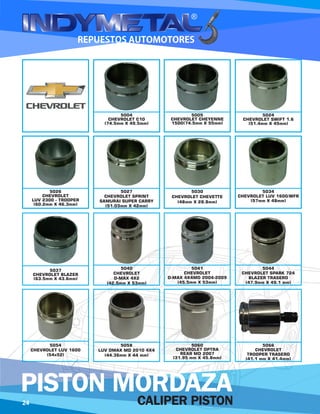 5004
CHEVROLET C10
(74.5mm X 49.5mm)
5005
CHEVROLET CHEYENNE
1500(74.5mm X 55mm)
5024
CHEVROLET SWIFT 1.6
(51.4mm X 45mm)
5026
CHEVROLET
LUV 2300 - TROOPER
(60.2mm X 46.3mm)
5027
CHEVROLET SPRINT
SAMURAI SUPER CARRY
(51.03mm X 42mm)
5030
CHEVROLET CHEVETTE
(48mm X 28.8mm)
5034
CHEVROLET LUV 1600/WFR
(57mm X 48mm)
5037
CHEVROLET BLAZER
(63.5mm X 43.6mm)
5040
CHEVROLET
D-MAX 4X2
(42.5mm X 53mm)
5041
CHEVROLET
D-MAX 4X4MD 2004-2009
(45.5mm X 53mm)
5044
CHEVROLET SPARK 724
BLAZER TRASERO
(47.9mm X 49.1 mm)
5054
CHEVROLET LUV 1600
(54x52)
5058
LUV DMAX MD 2010 4X4
(44.36mm X 44 mm)
5060
CHEVROLET OPTRA
REAR MD 2007
(31.95 mm X 45.8mm)
5066
CHEVROLET
TROOPER TRASERO
(41.1 mm X 41.4mm)
24 CALIPER PISTON
PISTON MORDAZA
 