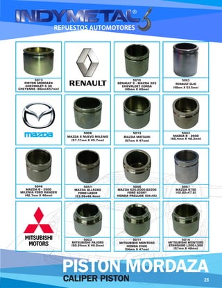 CALIPER PISTON
PISTON MORDAZA
5013
MAZDA MATSURI
(57mm X 47mm)
5043
MAZDA B - 2600
(60.4mm X 48.3mm)
5051
MAZDA ALLEGRO
FORD LASER
(53.96x48.4mm)
5056
MAZDA 626-2000-B2200
FORD SCORT
HONDA PRELUDE (54x45)
5015
RENAULT 9 - MAZDA 323
CHEVRLOET CORSA
(48mm X 49mm)
5063
RENAULT CLIO
(48mm X 53.5mm)
5008
MAZDA 6 NUEVO MILENIO
(57.11mm X 45.7mm)
5067
MAZDA BT50
(42.82x47.6)
5046
MAZDA B - 2600
MILENIA FORD RANGER
(42.7mm X 46mm)
5003
MITSUBISHI PAJERO
(60.24mm X 48.2mm)
5011
MITSUBISHI MONTERO
HONDA CIVIC
(54mm X 47mm)
5014
MITSUBISHI MONTERO
STANDARD L200-L300
(57mm X 48mm)
5073
PISTON MORDAZA
CHEVROLET C 30
CHEYENNE (86mmX57mm)
25
 