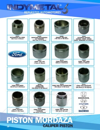 5045
MONTERO MITSUBISHI
V6 TRASERO
(42.7mm X 47.8mm)
5006
DODGE 100-300
(78.7mm X 46.5mm)
5052
HYUNDAI ACCENT
VERNA - ATOS - EXCEL
CHEV. SAMURAI (51x44mm)
5001
FORD 100-150
(73mm X 48mm)
5010
FORD EXPLORER
(66mm X 46.8mm)
5029
FORD 150 LOBO
(48mm X 48mm)
5031
FORD EXPLORER
(65.97mm X 46.8mm)
5032
FORD VAN
ECONOLINE
(56.03mm X 62.08mm)
5035
FORD VAN 350 ECONOLINE
(55.35mm X 48.4mm)
5036
FORD VAN MEDIANO
(56.05mm X 55.02mm)
5047
FORD FESTIVA
(48mm X 44.7mm)
5048
FORD EXPLORER
TRASERO
(47.8mm X 47mm)
5062
FORD 350 TRITON
(54 mm X 58 mm)
5022
MITSUBISHI V6 3000
(42.7mm X 45mm)
26 CALIPER PISTON
PISTON MORDAZA
 
