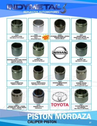 5068
NISSAN MT3.0
(52X49.6)
5055
HYUNDAI TIBURON - VERNA
NISSAN SENTRA
(53.81x48.5)
5009
DAEWOO LANOS
HONDA CIVIC CRX DEL SOL
(51.06mm X 45mm)
5021
DAEWOO RACER FORD FIESTA
NISSAN SENTRA
(48mm X 43.5mm)
5023
HONDA CRV
(57mm X 53.5mm)
5020
NISSAN FRONTIER
(46mm X 49mm)
5049
NISSAN PATHFINDER
(44.3mm X 51.5mm)
5016
NISSAN 720
(60.4mm X 50mm)
5061
NISSAN FRONTIER - XTERRA
KIA CARNIVAL - GRAND PREGIO
(46mm X 47mm)
5059
NISSAN URVAN
3.0 MD 2010
(47.5 mm X 51 mm)
5053
NISSAN PATHFINDER
URBAN
(42.74x47)
5002
HYUNDAI H100
(59.96mm X 51.2mm)
5007
TOYOTA HILUX 4X4
4.5 MACHO
(42.79mm X 28.5mm)
5050
KIA PICANTO ION
2015
(51mmX46.5mm)
27CALIPER PISTON
PISTON MORDAZA
 