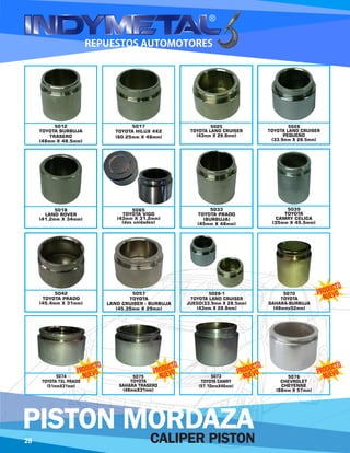 5025
TOYOTA LAND CRUISER
(43mm X 28.8mm)
5028
TOYOTA LAND CRUISER
PEQUEÑO
(33.9mm X 28.5mm)
5018
LAND ROVER
(41,2mm X 34mm)
5065
TOYOTA VIGO
(43mm X 31,2mm)
(dos unidades)
5033
TOYOTA PRADO
(BURBUJA)
(45mm X 48mm)
5039
TOYOTA
CAMRY CELICA
(35mm X 45.5mm)
5042
TOYOTA PRADO
(45.4mm X 31mm)
5057
TOYOTA
LAND CRUISER - BURBUJA
(45.35mm X 29mm)
5028-1
TOYOTA LAND CRUISER
JUEGO(33.9mm X 28.5mm)
(43mm X 28.8mm)
5070
TOYOTA
SAHARA-BURBUJA
(48mmx52mm)
5012
TOYOTA BURBUJA
TRASERO
(48mm X 48.5mm)
5017
TOYOTA HILUX 4X2
(60.25mm X 48mm)
5073
TOYOTA CAMRY
(57.10mmX46mm)
5076
CHEVROLET
CHEYENNE
(88mm X 57mm)
5075
TOYOTA
SAHARA TRASERO
(48mmX31mm)
5074
TOYOTA TXL PRADO
(51mmX31mm)
28 CALIPER PISTON
PISTON MORDAZA
 