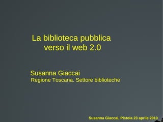 La biblioteca pubblica
   verso il web 2.0


Susanna Giaccai
Regione Toscana. Settore biblioteche




                       Susanna Giaccai, Pistoia 23 aprile 2010
 