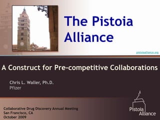 The Pistoia
                                  Alliance
                                                pistoiaalliance.org




A Construct for Pre-competitive Collaborations
   Chris L. Waller, Ph.D.
   Pfizer



Collaborative Drug Discovery Annual Meeting
San Francisco, CA
October 2009
 