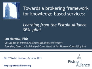 Towards a brokering framework
                  for knowledge-based services:

                  Learning from the Pistoia Alliance
                  SESL pilot

Ian Harrow, PhD
Co-Leader of Pistoia Alliance SESL pilot (ex-Pfizer)
Founder, Director & Principal Consultant at Ian Harrow Consulting Ltd



Bio IT World, Hanover, October 2011


http://pistoiaalliance.org
 