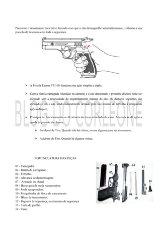 Pressione o desarmador para baixo fazendo com que o cão desengatilhe automaticamente, voltando a sua
posição de descanso com toda a segurança.
 A Pistola Taurus PT-100 funciona em ação simples e dupla.
 Com a pistola carregada (munição na câmara) e o cão desarmado o primeiro disparo pode ser
efetuado sem a necessidade do engatilhamento manual do cão. Os disparos seguintes são
efetuados com o cão sendo naturalmente armado pelo movimento do ferrolho à retaguarda
após o disparo.
 Princípio de funcionamento se dá através do recuo retardado do cano. Abertura se dá após a
queda de pressão da câmara.
 Incidente de Tiro: Quando não há vitima, ocorre alguma pane no armamento..
 Acidente de Tiro: Quando há alguma vitima.
NOMENCLATURA DAS PEÇAS
01 - Carregador.
02 - Retém do carregador.
04 - Ferrolho.
05 - Alavanca de desmontagem.
07 – Armação ou chassi
08 - Haste-guia da mola recuperadora.
09 - Mola recuperadora.
10 - Mergulhador do bloco de trancamento.
11 - Bloco de trancamento.
12 - Registro de segurança, ou alavanca de segurança
13 - Tecla do gatilho.
14 - Cano.
 
