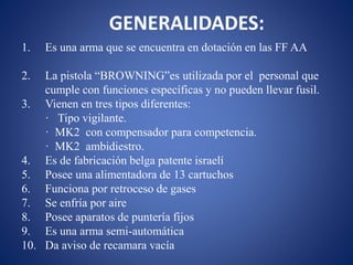 GENERALIDADES:
1. Es una arma que se encuentra en dotación en las FF AA
2. La pistola “BROWNING”es utilizada por el personal que
cumple con funciones específicas y no pueden llevar fusil.
3. Vienen en tres tipos diferentes:
· Tipo vigilante.
· MK2 con compensador para competencia.
· MK2 ambidiestro.
4. Es de fabricación belga patente israelí
5. Posee una alimentadora de 13 cartuchos
6. Funciona por retroceso de gases
7. Se enfría por aire
8. Posee aparatos de puntería fijos
9. Es una arma semi-automática
10. Da aviso de recamara vacía
 