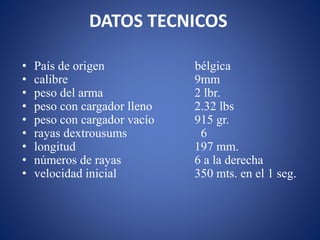 DATOS TECNICOS
• País de origen bélgica
• calibre 9mm
• peso del arma 2 lbr.
• peso con cargador lleno 2.32 lbs
• peso con cargador vacío 915 gr.
• rayas dextrousums 6
• longitud 197 mm.
• números de rayas 6 a la derecha
• velocidad inicial 350 mts. en el 1 seg.
 