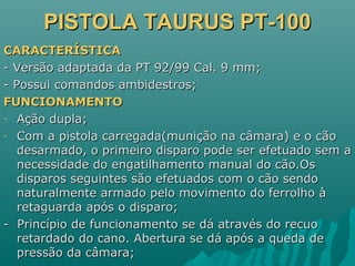 PISTOLA TAURUS PT-100PISTOLA TAURUS PT-100
CARACTERÍSTICACARACTERÍSTICA
- Versão adaptada da PT 92/99 Cal. 9 mm;- Versão adaptada da PT 92/99 Cal. 9 mm;
- Possui comandos ambidestros;- Possui comandos ambidestros;
FUNCIONAMENTOFUNCIONAMENTO
- Ação dupla;Ação dupla;
- Com a pistola carregada(munição na câmara) e o cãoCom a pistola carregada(munição na câmara) e o cão
desarmado, o primeiro disparo pode ser efetuado sem adesarmado, o primeiro disparo pode ser efetuado sem a
necessidade do engatilhamento manual do cão.Osnecessidade do engatilhamento manual do cão.Os
disparos seguintes são efetuados com o cão sendodisparos seguintes são efetuados com o cão sendo
naturalmente armado pelo movimento do ferrolho ànaturalmente armado pelo movimento do ferrolho à
retaguarda após o disparo;retaguarda após o disparo;
- Princípio de funcionamento se dá através do recuo- Princípio de funcionamento se dá através do recuo
retardado do cano. Abertura se dá após a queda deretardado do cano. Abertura se dá após a queda de
pressão da câmara;pressão da câmara;
 