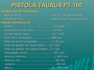 PISTOLA TAURUS PT-100PISTOLA TAURUS PT-100
APARELHO DE PONTARIAAPARELHO DE PONTARIA
- Alça de Mira.................................em “U” fixa ao ferrolhoAlça de Mira.................................em “U” fixa ao ferrolho
- Massa de Mira..............................tipo lâmina, fixa ao ferrolhoMassa de Mira..............................tipo lâmina, fixa ao ferrolho
DADOS NUMÉRICOSDADOS NUMÉRICOS
- Calibre..........................................Calibre............................................40 S&W40 S&W
- Comprimento do cano...................125 mmComprimento do cano...................125 mm
- Comprimento total.........................217 mmComprimento total.........................217 mm
- Peso sem carregador.....................880 grsPeso sem carregador.....................880 grs
- Peso da arma carregada................1.150 grsPeso da arma carregada................1.150 grs
- Peso do gatilho em ação dupla......6,7 kgfPeso do gatilho em ação dupla......6,7 kgf
- Peso do gatilho em ação simples...2,7 kgfPeso do gatilho em ação simples...2,7 kgf
- Velocidade inicial............................401 m/sVelocidade inicial............................401 m/s
- Alcance máximo..............................1.800 m/sAlcance máximo..............................1.800 m/s
- Alcance útil......................................50 mtsAlcance útil......................................50 mts
- Largura............................................40 mmLargura............................................40 mm
- Altura...............................................141 mmAltura...............................................141 mm
 