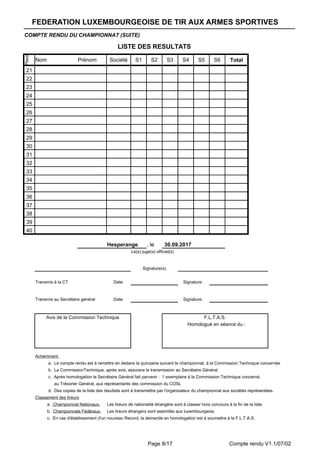 Page 8/17 Compte rendu V1.1/07/02
COMPTE RENDU DU CHAMPIONNAT (SUITE)
LISTE DES RESULTATS
Place
Nom Prénom Société S1 S2 S3 S4 S5 S6 Total
21
22
23
24
25
26
27
28
29
30
31
32
33
34
35
36
37
38
39
40
Hesperange , le 30.09.2017
Le(s) juge(s) officiel(s)
Signature(s)
Transmis à la CT Date: Signature:
Transmis au Secrétaire général Date: Signature:
Avis de la Commission Technique F.L.T.A.S.
Homologué en séance du :
Acheminent.
a. Le compte rendu est à remettre en dedans la quinzaine suivant le championnat, à la Commission Technique concernée
b. La CommissionTechnique, après avis, assurera la transmission au Secrétaire Général.
c. Après homologation le Secrétaire Général fait parvenir : 1 exemplaire à la Commission Technique concerné,
au Trésorier Général, aux représentants des commission du COSL
d. Des copies de la liste des résultats sont à transmettre par l'organisateur du championnat aux sociétés représentées.
Classement des tireurs
Les tireurs de nationalité étrangère sont à classer hors concours à la fin de la liste
Les tireurs étrangers sont assimilés aux luxembourgeois
c. En cas d'établissement d'un nouveau Record, la demande en homologation est à soumettre à la F.L.T.A.S.
a. Championnat Nationaux.
b. Championnats Fédéraux.
FEDERATION LUXEMBOURGEOISE DE TIR AUX ARMES SPORTIVESFEDERATION LUXEMBOURGEOISE DE TIR AUX ARMES SPORTIVESFEDERATION LUXEMBOURGEOISE DE TIR AUX ARMES SPORTIVES
 